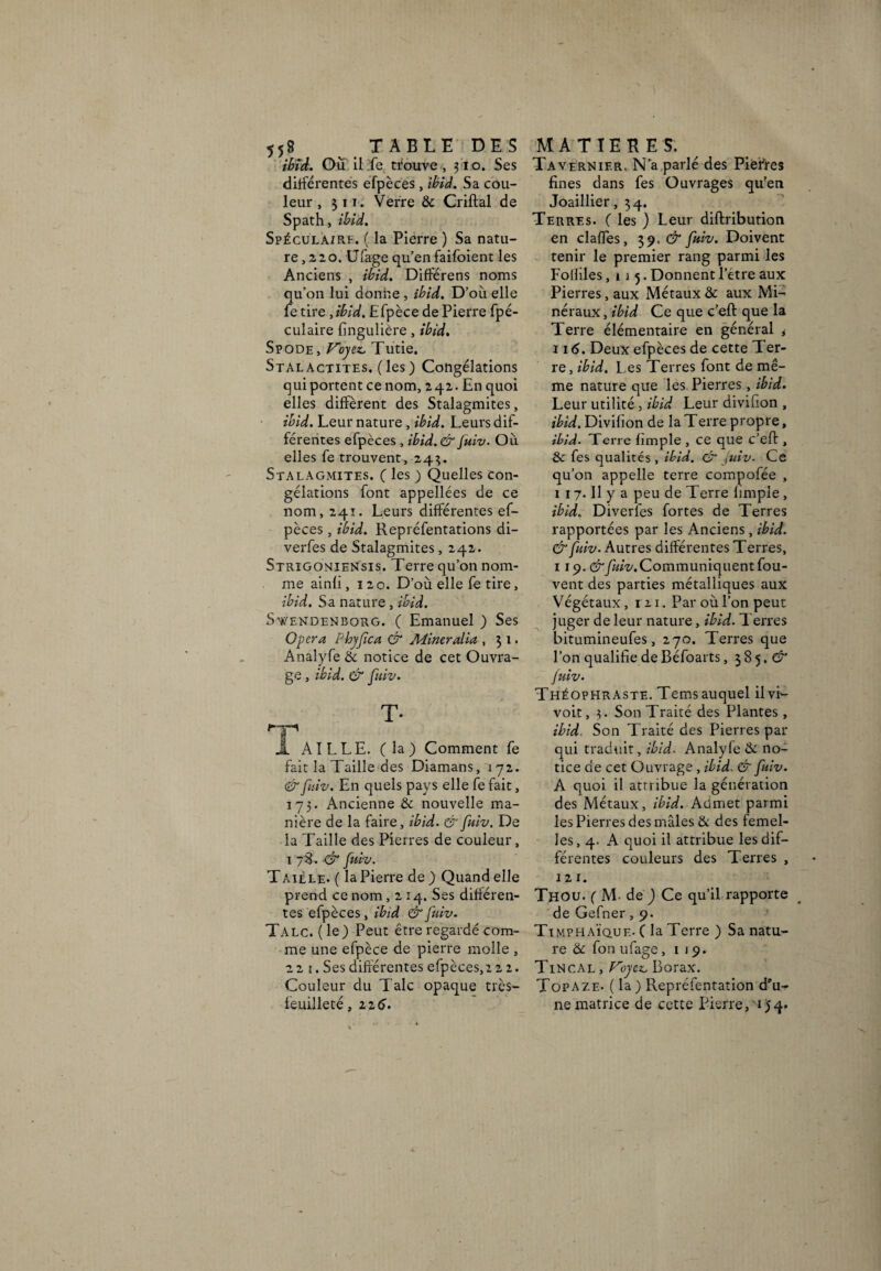 5j8 TABLE DES ibid. Où il fe trouve, 310. Ses différentes efpèces, ibid. Sa cou¬ leur , 31 t. Verre & Criftal de Spath, ibid. Spéculairi. ( la Pierre ) Sa natu¬ re , 2 2 o. Ufage qu’en faifoient les Anciens , ibid. Différens noms qu’on lui donne, ibid. D’où elle le tire, ibid, Efpèce de Pierre fpé- culaire fingulière , ibid. Spode, Voyez. Tutie. Stalactites, (les) Congélations qui portent ce nom, 242. En quoi elles diffèrent des Stalagmites, ibid. Leur nature , ibid. Leurs dif¬ férentes efpèces , ibid. & fuiv. Où elles fe trouvent, 243. Stalagmites. ( les ) Quelles con¬ gélations font appellées de ce nom, 241. Leurs différentes ef¬ pèces , ibid. Repréfentations di- verfes de Stalagmites, 242. Strigoniensis. Terre qu’on nom¬ me ainfi ,120. D’où elle fe tire, ibid. Sa nature , ibid. Swendenborg. ( Emanuel ) Ses Opéra Pbyfica & Mineralia , 31. Anaîyfe & notice de cet Ouvra¬ ge , ibid. & fuiv. T- Â AILLE, (la) Comment fe fait la Taille des Diamans, 172. & fuiv. En quels pays elle fe fait, 175. Ancienne & nouvelle ma¬ nière de la faire, ibid. & fuiv. De la Taille des Pierres de couleur, 1 78. & fuiv. Taille. ( la Pierre de) Quand elle prend ce nom ,214. Ses différen¬ tes efpèces, ibid & fuiv. Talc, (le) Peut être regardé com¬ me une efpèce de pierre molle , 221. Ses différentes efpèces,2 2 2. Couleur du Talc opaque très- feuilleté, 226'. MATIERES. Tavernier, N’a parlé des Piefres fines dans fes Ouvrages qu’en Joaillier, 34. Terres. ( les ) Leur diftribution en claffes, 39. & fuiv. Doivent tenir le premier rang parmi les Folliles ,115. Donnent l’étre aux Pierres, aux Métaux & aux Mi¬ néraux, ibid Ce que c’eft que la Terre élémentaire en général * 11 <5. Deux efpèces de cette Ter¬ re, ibid. L es Terres font de mê¬ me nature que les Pierres, ibid. Leur utilité, ibid Leur divifion , ibid. Divifion de la Terre propre, ibid. Terre fimple , ce que c’eff , & fes qualités, ibid. & juiv. Ce qu’on appelle terre compofée , 1 17. Il y a peu de Terre fimple , ibid. Diverfes fortes de Terres rapportées par les Anciens, ibid. & fuiv. Autres différentes Terres, 119.&fuiv.Communiquent fou- vent des parties métalliques aux Végétaux, r 21. Par où l’on peut juger de leur nature, ibid. Terres bitumineufes, 270. Terres que l’on qualifie de Béfoarts, 385. <27 fuiv- Théophraste. Temsauquel ilvi- voit, 3. Son Traité des Plantes , ibid Son Traité des Pierres par qui traduit, ibid. Analyfe & no¬ tice de cet Ouvrage , ibid. & fuiv. A quoi il attribue la génération des Métaux, ibid. Admet parmi les Pierres des mâles & des femel¬ les, 4. A quoi il attribue les dif¬ férentes couleurs des Terres , 12 1. Thou. ( M de ) Ce qu’il rapporte de Gefner, 9. Timphaïque. ( la Terre ) Sa natu¬ re & fon ufage ,119. Tin cal , Voyez, Borax. Topaze- (la) Repréfentation d'u¬ ne matrice de cette Pierre, 04*