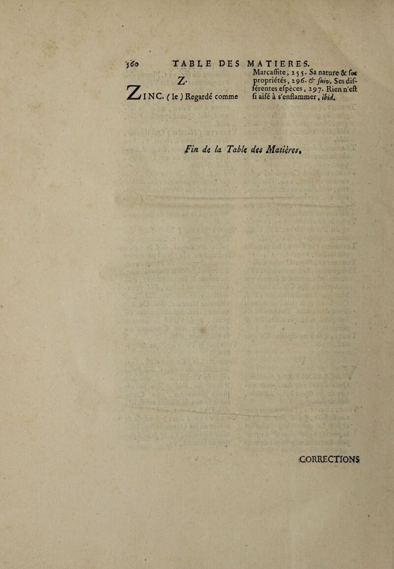 • ' • ■ Z TABLE DES MATIERES. Marcaflîte, 2 5 5. Sa nature & fec Z* propriétés ,296. & fuiv. Ses dif¬ férentes efpèces, 297. Rien n’eft INC. (le) Regardé comme fi aifé à s’enflammer, ihid* Fin de la Table des Matières % CORRECTIONS