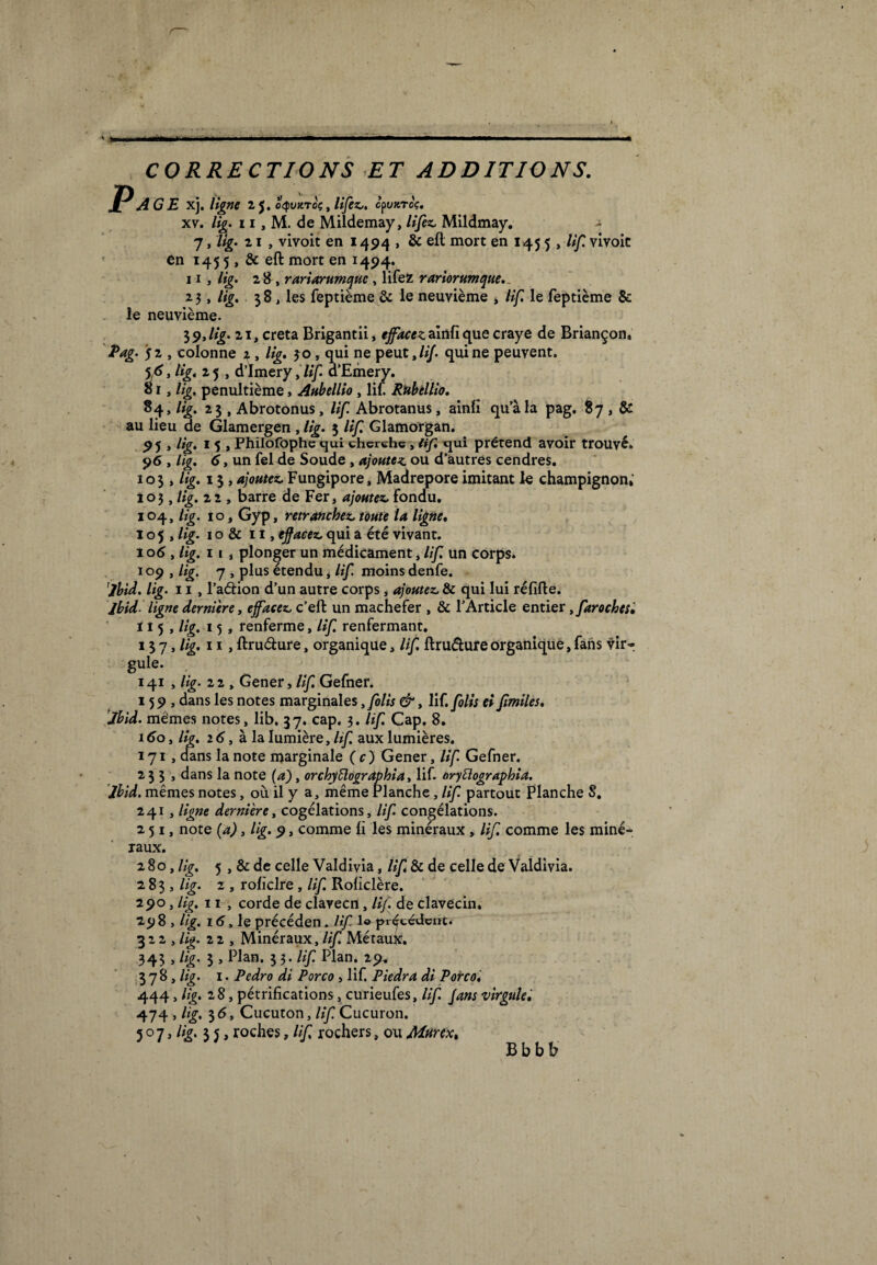 ' * ■MH CORRECTIONS ET ADDITIONS. }AGE xj. ligne z 5. o<punroç, lifez.. cpvxroV. xv. lig. 11, M. de Mildemay, lifez. Mildmay. - 7, lig. z 1 , vivoit en 1494 , & eft mort en 145 5 , lif. vivoic en 145 5,& eft mort en 1494. 11 , lig. 28 , rariarumquc , lifez rariorumque.. 23 > lig. $8, les feptième & le neuvième , lif. le feptième &: le neuvième. $9, lig. 21, creta Brigantii, effacez ainfi que craye de Briançon. Pag. 52 , colonne 2, lig. 30, qui ne peut,///, qui ne peuvent. , ligi z 5 , d’imery, lif a’Emery. 81, lig. pénultième, Aubellio , lif Rubèllio. 84, lig. 23 , Abrotonus, lif Abrotanus, ainlî qu’à la pag. 87, & au lieu de Glamergen , lig. 3 lif. Glamorgan. 95 , lig. 15, Philofophe qui cherche, lif qui prétend avoir trouvé. 96 , lig. 6, un fel de Soude , ajoutez ou d’autres cendres. 103 , lig. 13 , ajoutez. Fungipore, Madrépore imitant le champignon*’ 103 > Hg. zz , barre de Fer, ajoutez, fondu. 104, lig. 10, Gyp, retranchez, toute la ligne. I ° 5 , lig. 1 o & 11, effacez, qui a été vivant. 106, lig. 11, plonger un médicament, lif. un corps. 109 , lig. 7 , plus étendu, lif. moins denfe. Ibid. lig. 11 , l’a&ion d’un autre corps , ajoutez. & qui lui réfifte. Ibid ligne dernière, effacez, c’effc un mâchefer , & l’Article entier tfarochesè H5, lig. 15, renferme, lif. renfermant. 13 7 * Hg. 11 > ftnidure t organique, lif. ftru&ure organique, fans vir- gule. 141 , lig. 22 , Gener, lif. Gefner. 159, dans les notes marginales ,folis &, lif. folis ei fimiles. Ibid, mêmes notes, lib. 37. cap. 3. lif. Cap. 8. 1 do, lig. 2 6, à la lumière, lif. aux lumières. 171, dans la note marginale (c) Gener, lif. Gefner. 233, dans la note (a), orchyüographia, lif. aryüographia. 'Ibid, mêmes notes, où il y a, même Planche, lif. partout Planche 8. 241, ligne dernière y cogélations, lif congélations. 251, note (a), lig. 9, comme li les minéraux, lif. comme les miné¬ raux. 280, Hg. 5 , & de celle Valdivia, lif. & de celle de Valdivia. 2,8 3 y lig. 2 , rofïclre, lif. Roliclère. 190 y lig. 11 , corde de clavecn, lif de clavecin. 298 , lig. 16, le précéden. lif 1© précédent. 322 , lig. 22, Minéraux, lif. Métauk. 343 , lig. 3 , Plan. 33. lif. Plan. 29* 378 , lig. 1. Pedro di Porco, lif. Piedra di Porco. 444, lig. 2 8, pétrifications, curieufes, lif. fans virgule, 474 , lig, 3 6, Cucuton, lif. Cucuron. 5 ° 7, //g. 3 j, roches, lif, rochers, ou Mnrex% B b b b N