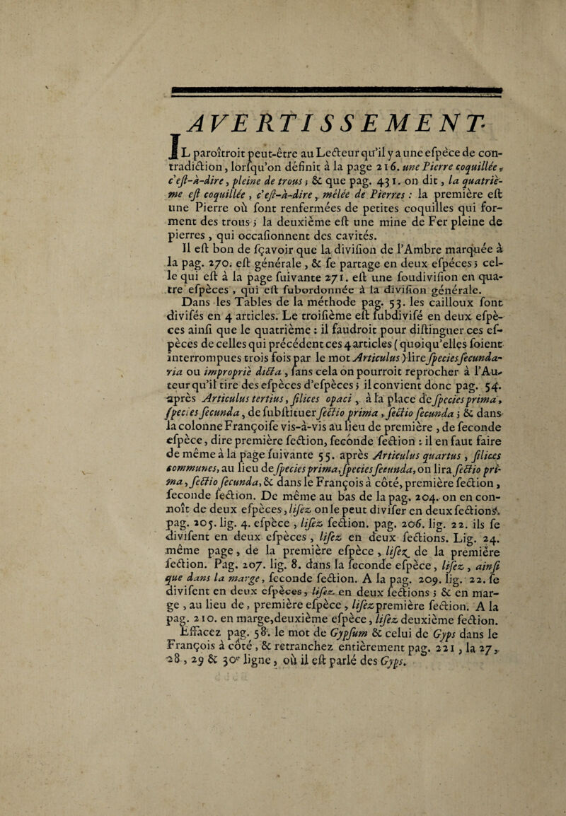 AVERTISSEMENT- Jl paraîtrait peut-être au Ledeur qu’il y a une efpèce de con- tradidion, lorfqu’on définit à la page 216. une Pierre coquillée „ cefi-À-dire, pleine de trous -, &: que pag. 431. on dit, la quatriè¬ me ejl coquillée , ceft-k-diremêlée de Pierres : la première eft une Pierre où font renfermées de petites coquilles qui for¬ ment des trous 5 la deuxième eft une mine de Fer pleine de pierres , qui occafionnent des cavités. Il eft bon de fçavoir que la divifion de l’Ambre marquée à la pag. 270. eft générale , & fe partage en deux efpéces j cel¬ le qui eft à la page fuivante 271. eft une foudivifion en qua* tre efpèces , qui eft fubordonnée à la divifion'générale. Dans les Tables de la méthode pag. 53. les cailloux font divifés en 4 articles. Le troifième eft iubdivifé en deux efpè¬ ces ainfi que le quatrième : il faudrait pour diftinguer ces ef¬ pèces de celles qui précédent ces 4 articles ( quoiqu’elles foient interrompues trois fois par le mot Articulas )\irejpeciesfecunda- ria ou impropriê dtéla , fans cela on pourroit reprocher à l’Au* teur qu’il tire des efpèces d’efpèces 5 il convient donc pag. 54. ■après Articulus tertius, filices opaci y à la place defpcciesprima, fpecies fecunda, de fubftituerfeciio prima , feciio fecunda 5 & dans- la colonne Françoife vis-à-vis au lieu de première , de fécondé efpèce, dire première fedion, fécondé fedion ; il en faut faire •de même à la page fuivante 5 5. après Articulus quartus, filices communes, au lieu de fpecies prima,fpecies fecunda, on lira fefîio pri¬ ma , feéiio fecunda, êc dans le François à côté, première fedion, fécondé fedion. De même au bas de la pag. 204. on en con¬ çoit de deux efpèces fiifez on le peut divifer en deuxfedion#. pag. 205. lig. 4. efpèce , lifez fedion. pag. 206. lig. 22. ils fe divifent en deux efpèces , lifez en deux fedions. Lig. 24. même page, de la première efpèce , lifes^ de la première fedion. Pag. 207. lig. 8. dans la fécondé efpèce, lifez, ainfi que dans la marge, fécondé fedion. A la pag. 209. lig. 22. fe divifent en deux efpèces, lifez. e.n deux fedions 5 & en mar¬ ge , au lieu de, première efpèce , ///èzpremière fedion. A la pag. 210. en marge,deuxième efpèce, lifez deuxième fedion. LlFacez pag. 58*. le mot de Gypfum & celui de Gyps dans le François à côté , &: retranchez entièrement pag. 221 , la 27,, -8,29 & 30e ligne, ou il eft parlé des-69^