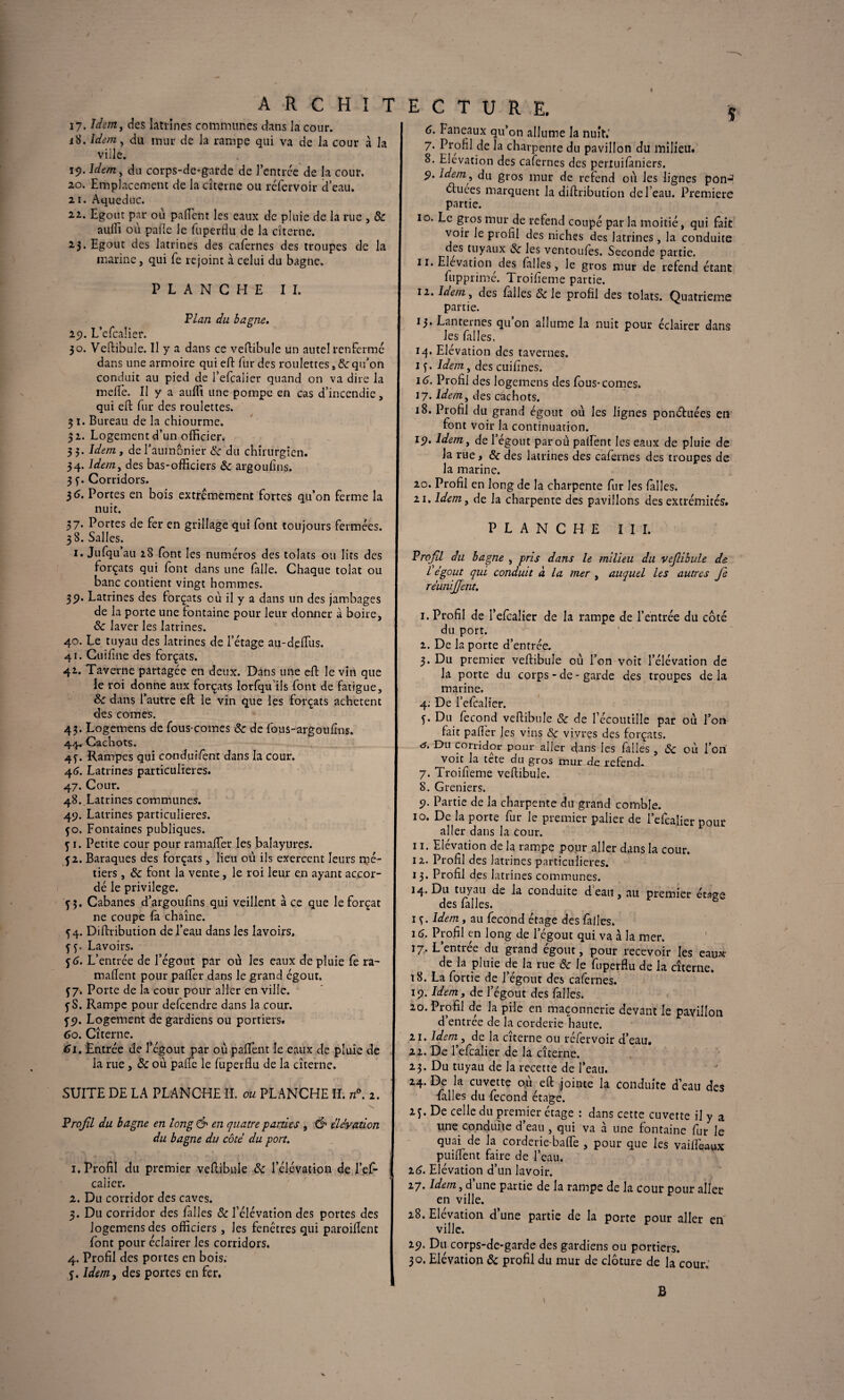 17. Idem, des latrines communes dans la cour, j8. idem., du mur de la rampe qui va de la cour à la viile. 19. ldem> du corps-de-garde de J’entrce de la cour. 20. Emplacement de la citerne ou réfervoir d’eau. 21. Aqueduc. 22. Egout par où pafient les eaux de pluie de la rue , <Sc aulîi où pafie le fuperflu de la citerne. 23. Egout des latrines des cafernes des troupes de la marine, qui fe rejoint à celui du bagne. PLANCHE II. Fiai2 du bagne. 29. L’efcaÜer. 30. Veftibule. Il y a dans ce veftibule un autelrenfermé dans une armoire qui eft fur des roulettes, 8c qu’on conduit au pied de i’efcalier quand on va dire la melfe. Il y a auffi une pompe en cas d’incendie, qui eft fur des roulettes. 3 t. Bureau de la chiourme. 3 2. Logement d’un officier. 33. Idem, de l’aumônier 8c du chirurgien. 34. Idem, des bas-officiers «Se argoufins. 3 f. Corridors. 36. Portes en bois extrêmement fortes qu’on ferme la nuit. 37. Portes de fer en grillage qui font toujours fermées. 3 8. Salles. 1. Jufquau 28 font les numéros des tolats ou lits des forçats qui font dans une falle. Chaque tolat ou banc contient vingt hommes. 39. Latrines des forçats où il y a dans un des jambages de la porte une fontaine pour leur donner à boire, 8c laver les latrines. 40. Le tuyau des latrines de l’étage au-deftùs. 41. Cuifine des forçats. 42. Taverne partagée en deux. Dans une eft le vin que le roi donne aux forçats Iorfqu’ils font de fatigue, 8c dans l’autre eft le vin que les forçats achètent des cornes. 43. Logemens de fous-cornes 8c de fous-argoufins. 44^ Cachots. 45c Rampes qui conduifent dans la cour. 46. Latrines particulières. 47. Cour. 48..Latrines communes. 49. Latrines particulières. 50. Fontaines publiques, y 1. Petite cour pour ramafter les balayures. 52. Baraques des forçats, lieu où ils exercent leurs mé¬ tiers , <5c font la vente , le roi leur en ayant accor¬ dé le privilège. j 3. Cabanes d’argoufns qui veillent à ce que le forçat ne coupe là chaîne. 54. Diftribution de l’eau dans les lavoirs. Lavoirs. f6• L’ entrée de l’égout par où les eaux de pluie le ra- maftent pour pafter dans le grand égout, f 7. Porte de la cour pour aller en ville. fS. Rampe pour defcendre dans la cour. fp. Logement de gardiens ou portiers. 60. Citerne. 61. Entrée de l’égout par où paftênt le eaux de pluie de la rue, 8c où paffe le fuperflu de la citerne. SUITE DE LA PLANCHE H. ou PLANCHE II. n°. 2. Frojll du bagne en long & en quatre parties , & élévation du bagne du côté du port. 1. Profil du premier veftibule 8c l’élévation de l’ef- calier. 2. Du corridor des caves. 3. Du corridor des filles 8c l’élévation des portes des logemens des officiers, les fenêtres qui paroiflent font pour éclairer les corridors. 4. Profil des portes en bois. 4. Idem, des portes en fer. 6. Faneaux qu’on allume la mut.' 7. Profil de la charpente du pavillon du milieu. 8. Elévation des cafernes des pertuifàniers. 9. Idem, du gros mur de refend où les lignes poil*2 3 4 éluees marquent la diftribution de l’eau. Premiers partie. 10. Le gros mur de refend coupé par la moitié, qui fait voir le profil des niches des latrines , la conduite des tuyaux 8c les ventoules. Seconde partie. 11. Elévation des filles, le gros mur de refend étant fupprime. Troifieme partie. 12. Idem, des falles 8c le profil des tolats. Quatrième partie. 13. Lanternes qu’on allume la nuit pour éclairer dans les filles, 14. Elévation des tavernes. 1 y. Idem, des cuifines. 16. Profil des logemens des fous-cornes, 17. Idem, des cachots. 18. Profil du grand égout où les lignes ponéhtées en font voir la continuation. 19. Idem, de l’égout par où palïent les eaux de pluie de la rue, 8c des latrines des cafernes des troupes de la marine. 20. Profil en long de la charpente fur les falles. 21. Idem, de la charpente des pavillons des extrémités. PLANCHE III. Frofil du bagne , pris dans le milieu du vejlibule de Üégout qui conduit à la mer , auquel les autres Je réunijjent. 1. Profil de l’efcalier de la rampe de l’entrée du côté du port. 1 2. De la porte d’entrée. 3. Du premier veftibule où l’on voit l’élévation de la porte du corps - de - garde des troupes de la marine. 4: De l’efcalier. f. Du fécond veftibule 8c de l’écoutille par où l’on fait pafler les vins 8c vivres des forçats. <3. Du corridor pour aller flans les falles , 8c où i’ori voit la tete du gros mur de refend. 7. Troifieme veftibule. 8. Greniers. 9. Partie de la charpente du grand comble. 10. De la porte fur le premier palier de l’efcalier pour aller dans la Cour. 11. Elévation de la rampe pour aller dans la cour. 12. Profil des latrines particulières. 13. Profil des latrines communes. 14. Du tuyau de la conduite d’eau, au premier étage des falles. 1 y. Idem, au fécond étage des falles. 16. Profil en long de l’égout qui va à la mer. 17. L entree du grand cgout, pour recevoir les eaux- de la pluie de la rue 8c le fuperflu de la citerne. 18. La fortie de l’égout des cafernes. 19. Idem, de l’égout des falles. 20. Profil de la pile en maçonnerie devant le pavillon d’entrée de la corderie haute. 21. Idem , de la citerne ou réfervoir d’eau, 22. De l’efcalier de la cîterne. 23. Du tuyau de la recette de l’eau. 24. De la cuvette où eft jointe la conduite d’eau des falles du fécond étage. M- De celle du premier étage : dans cette cuvette il y a une conduite d’eau , qui va à une fontaine fur le quai de la corderie-baffe , pour que les vaifleaux puiflent faire de l’eau. 2(3. Elévation d’un lavoir. 27. Idem, d une partie de la rampe de la cour pour aller en ville. 28. Elévation d’une partie de la porte pour aller en ville. 29. Du corps-de-garde des gardiens ou portiers. 30. Elévation «3c profil du mur de clôture de la cour. B