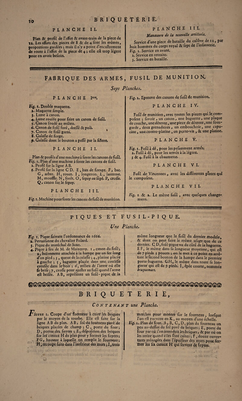 BRIQUETERIE. PLANCHE II. Plan & profil de l’affût & avant-train de la piece de ïi. Les affûts des pièces de 8 & de 4 font les mêmes, proportions gardées 3 mais il n’y a point d’encaftrement de route à l’affût de la piece de 4 3 elle efi; trop légère pour en avoir befoin. PLANCHE III. « Manœuvre de la nouvelle artillerie. Service d’une piece de bataille du calibre de 12, par huit hommes du corps royal & fept de l’infanterie. Fig. 1. Service en avant. 2. Service en retraite; 5. Service en bataille. FABRIQUE DES ARMES, FUSIL DE MUNITION. Sept PLANCHE Iere. Fig. 1. Double maquette. а. Maquette fimple, 3. Lame à canon. 4. Lame roulée pour faire un canon de fufil. f. Canon foudé au milieu. б. Canon de fufil foré, dreffé de poli. 7. Canon de fufil garni. 8. Culafle de forge. 9. Culaffe dont le bouton a paffé par la fiftere. PLANCHE II. Plan 8e profils d’une machine à forer les canons de fufil. Fig. 1, Plan d’une machine à forer les canons de fufil. 2. Profil fur la ligne A B. 3. Profil fur la ligne CD. E , ban de forage. F, bac. G, arbre. H, rouet. I , longeron. L, lanterne. M, mouffle. N, forêt. O, fepay ou fépé. P, croffe. Q, canon fur, le fepay. PLANCHE II I. Fig. 1. Machine pour forer les canons de fufil de munition. PIQUES ET Une w. ... • > v_ . : • Fig. r. Pique fuivant l’ordonnance de 1666. t. Pertuifanne du chevalier Folard. 3. Pique du maréchal de Saxe. 4. Pique à feu de M. de Maizeroy. 1 , canon du fufil*, 2, baïonnette attachée à la hampe par un fer long d’un pied 3 3 , queue de la culaffe *, 4, platine placée à gauche ; f , baguette placée dans une couliffe creufée dans le bois *, 6, milieu de l’arme où elle fe brifè *, 7, croffe pour ajufter au fufil quand l’arme efi: brifée. AB, repréfente un fufil-pique de la Planches. Fig. 1. Epreuve des canons de fufil de munition. PLANCHE IV. Fufil de munition , avec toutes les pièces qui le com- pofent ; lavoir , un canon, une baguette, une plaque de couche, une détente, une piece de détente, une fous- garde * deux grenadieres, un embouchoir, une capu- , cine , une contre-platine , un porte-vis , ôc une platine. PLANCHE V. .• Fig. 1. Fufil à dé, pour les pefamment armés. 2. Fufil à dé, pour les armés à la lcgere. 3 & 4. Fufil à la chaumette. PLANCHE VI. Fufil de Vincennes, avec les différentes pièces qui le compofent. PLANCHE VII. Fig. 1 8c z. Le même fufil , avec quelques changer I mens. FUSIL-PIQUE. Planche. même longueur que le fufil du dernier modèle, & dont on peut faire le même ufage que de ce dernier. CD, fufil-pique vu du côté de la baguette. ! EF, le même dans fa longueur moyenne, qui efi de 7 pieds 3 pouces 3 on le met à ce point en arrê¬ tant le fécond bouton de la hampe dans le premier porte-baguette. GH, le même dans toute là lon¬ gueur qui efi de 5) pieds. I, épée courte, nommée braquemart. \ BRIQUETERIE, Contenant une Planche. X IcunE 1. Coupe d’un fottrneau à Cuire les briques par le moyen de la tourbe. Elle efi faite fur la ligne A B du plan. AB, fol du fourneau pavé de briques placées de champ 3 C , porte du four 3 D, portes des foyers 3 E, difpofition des briques fur les' canaux H du plan pour y former les foyers 5 F G, hauteur à laquelle on remplit le fourneau; H; recoupe faite dans l’intérieur des murs 31, trois tr * «* ' C 1 - ■ ’ marches pour monter fur le fourneau , lorfque l’on efi parvenu en K , au moyen d’une échelle. Fig. 2. Plan du four. A, B, C, D, plan du fourneau un peu au-deffus du fol pavé de briques 3 E, porte du four par où l’on introduit les briques, & par où on les retire quand elles font cuites 3 F , douze ouver¬ tures ménagées dans l’épaiffeur des murs pour fer¬ mier les lix canaux H qui fervent de foyers. * 9