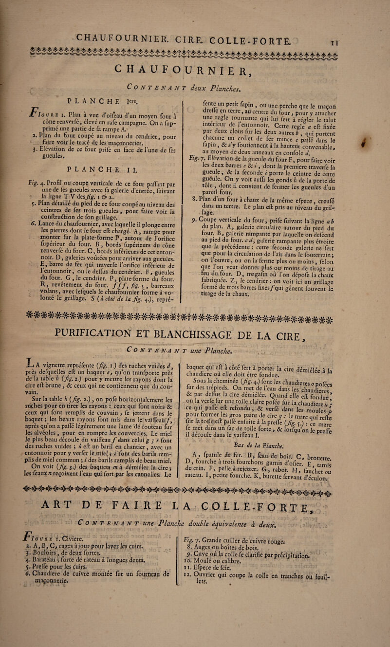 n A» CHAUFOURNIER. CIRE. COLLE-FORTE. CHAUFOURNIER, C O N T E N A N T deux Planches. PLANCHE iere. Ig u re i. Plan à vue d’oifeau d’un moyen four à cône renverfé, élevé en rafe campagne. On a fup- primé une partie de fa rampe Ac 2. Plan du four coupe au niveau du cendrier, pour faire voir le tracé de fes maçonneries. 3. Elévation de ce four prife en face de l’une de fes gueules. PLANCHE IL ïig. 4. Profil ou coupe verticale de ce four paflant par une de fes gueules avec fa galerie d’entrée, fuivanr la ligne T V desfig. 162. î* Plan détaillé du pied de ce four coupé au niveau des ceintres de les trois gueules, pour faire voir la conftruétion de fon grillage. 6. Lance du chaufournier, avec laquelle il plonge entre les pierres dont le four eft chargé. A, rampe pour monter fur la plate-forme P, autour de l’orifice fuperieur du four. B , bords fupérieurs du cône renverfe du four. C, bords inférieurs de cet enton¬ noir. D, galeries voûtées pour arriver aux gueules. £, barre de fer qui traverfe l’orifice inférieur de 1 entonnoir , ou le delfus du cendrier. F, gueules du four. G , le cendrier. P, plate-forme du four. K, revêtement du four. ff'/, fig. s , barreaux volans, avec lefquels le chaufournier forme à vo¬ lonté le grillage. S {à côté de la fig. 4.), repré¬ sente un petit fapin , ou une perche que le maçon drelle en teire, au centre du four, pour y attacher une réglé tournante qui lui fert à régler le talut intérieur de 1 entonnoir. Cette réglé a eft fixée par deux clous fur les deux autres b , qui nortent chacune un collet de fer mince c palfé dans le lapin , Ses y foiltiennent à la hauteur convenable, au moyen de deux anneaux en confole d. Fig. 7. Elévation de la gueule du four F, pour faire voir les deux barres e de i , dont la première traverfe la gueule, & la fécondé i porte le ceintre de cette gueule. On y voit aufli les gonds h de la porte de tôle , dont il convient de fermer les gueules d’un pareil four. 8. Plan d un four à chaux de la même efpece, creufé dans un tertre. Le plan eft pris au niveau du gril¬ lage. 5). Coupe verticale du four, prife fuîvant la ligne ab du plan. A, galerie circulaire autour du pied du four. B, galerie rampante par laquelle on defeend au pied du four, c d, galerie rampante plus étroite que la precedente : cette féconde galerie ne fert que pour la circulation de 1 air dans le fouterrain; on 1 ouvre, ou on la ferme plus ou moins, félon que 1 on veut donner plus ou moins de tirage au feu du four. D, magafin où 1 on dépofé la chaux fabriquée. Z, le cendrier: on voit ici un grillage foi me de trois barres fixes/ qui gênent fouvent le tirage de la chaux. - . > f—-*■ (j—fl* -y f — - -»■ • PURIFICATION ET BLANCHISSAGE DE LA CIRE,  - * T T. , V » . J * t Conte na n t une Planche. IjA vignette repréfente {fig. 1.) des ruches vuides d> près defquelles eft un baquet es qu’on tranfporte près de la table h {fig. 1.) pour y mettre les rayons dont la cire eft brune , & ceux qui ne contiennent que du cou¬ vain. Sur la table h {fig. 2.), on pofe horizontalement les ruches pour en tirer les rayons : ceux qui font noirs & ceux qui font remplis de couvain , fe jettent dans le baquet} les beaux rayons font mis dans le vaiffeati/', après qu’on a paffé légèrement une lame de couteau fur les alvéoles , pour en rompre les couvercles. Le miel le plus beau découle du vaifieau / dans celui g ; r font des ruches vuides ; k eft un baril en chantier, avec un entonnoir pour y verfer le,miel$ j font des barils rem¬ plis de miel commun ; l des barils remplis de beau miel. On voit {fig. 5.) des baquets m à démiéler la cire j les féaux n reçoivent l’eau qui fort par les cannelles. Le baquet qui eft à côté fert à porter la cite démiélée 1 h chaudière ou elle doit etre fondue. Sous la cheminée (fig. 4.) font les chaudières 0 pofées nir des trépieds. On met de l’eau dans les chaudières. & par delfus la cire dereielee. Quand elle eft fondue on la verfe fur une toile claire pofée fur la chaudierea • ce qui pafle eft refondu, & verfé dans les moules a pour former les gros pains de cireji .• le marc qui refte fur la toile eft paffe enfuite a la preffe (fig. j.) : ce marc le met dans un fac de toile forte, & lorfqu’on le prelTe il découlé dans le vaifieau I. Bas de la Flanche. A , fpatule de fer. B feau de bois. C, brouette. D, tourche a trois fourchons garnis d’ofier E tamis de cnn. F, pelleA rejetier G, rabot. H, faucher ou rateau. I, petite fourche. K, burette fervant d’éculon - - - rateau. 1, petite tourche. K, I ART DE FAIRE LA COLLE-FORTE, F C o N T e n A N T une Planche double équivalente à deux• ’AZ . I g v r e 1. Civiere. 2. A, B, C, cages à jour pour laver les cuirs. 3. Bouloirs, de deux fortes. 4. Barateàu ; forte de rateau à longues dents, f. Prefïé pour les cuirs. 6. Chaudière de cuivre montée fur un fourneau de maçonnerie. Fig. 7. Grande cuiller de cuivre rouge. 8. Auges ou boîtes de bois. 9. Cuve ou la colle fe clarifie par précipitation. 10. Moule ou calibre. * 11. Efpece de feie. 12. Ouvrier qui coupe la colle en tranches ou feuil¬ lets.