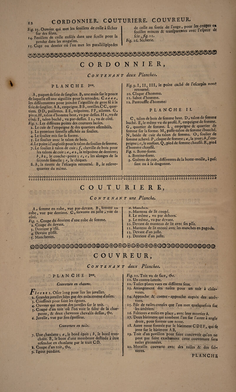 CORDONNIER. COUTURIERE. COUVREUR. . ... . _ 4« r • t 1»_ __ Fig, x ^. Ouvrier qui met les feuillets de colle a fccher fur des filets. , 14. Feuillets de colle enfiles dans une ficelle pour la pendre dans les magafins. ^ 1 ç. Cage ou dentier où l’on met les parallelipipedes de colle au fortir de l’auge, pour les couper e* feuilles minces & tranfparentes avec lelpece de feie ,fig. 11. Fig. 16. Sécherie. C O R D O C O N T E N A N PLANCHE Iere. A, paquet de foie de fanglier. B, une main fur le pouce de laquelle eft une aiguillée pour la retordre. C a a a a, les différenstems pour joindre l’aiguillée de gros fil a la (oie de fanglier. AA, empeigne. B B, oreilles.C C, quar¬ tiers. DD, paillettes. EE, trépointe. FF, ailettes. G, piece. H, talon d’homme brut, vu par-deffus. H 2, vu de côté. I, talon bûché , vu par-delfus. I 1, vu de côté. Fig. 1. Les differens points des coutures lacées. 2. Le cuir de l’empeigne & des quartiers aftemblés. 3. La première femelle affichée au foulier. 4. Le foulier mis fur fa forme. <f. Le foulier avec le talon de bois. 6. Le point àl’angloife pour le talon du foulier de femme. 7. Le foulier à talon de cuir ; /', cheville de bois pour les talons de cuir ; a, a 2, la trépointe de derrière} b3bi, le couche-point *, c, c, les alonges de la fécondé femelle } e, le chiquet. 5. A, la tirette de l’efearpin retourné. B, le releve- quartier du meme. N N I E R, deux Planches. Fig. 9.1, II, III, le point caché de l’efearpin non* retourné. 10. Claque d’homme. 11. Sabot d’homme. 12. Pantouffie d’homme; PLANCHE IL C, talon de bois de femme brut. D, talon de femme bûché. E, le même vu du profil. F, empeigne de femme. G , quartier de femme. L , empeigne & quartier de femme fur la forme. M, pafte-talon de femme ébauché. N, bride de cuir du talon de femme. O, foulier de femme achevé. P, claque de femme 5 a, la joue4 b 3 1 em¬ peigne j c, le renfort. Q, pied de femme chauffe. R, pied d’homme chauffé. Fig. 1. Botte-forte. 2. Bottine-forte. 3. Guêtres de cuir, différentes de la botte-molle, a paf; fant ou à la dragonne. C O U T U RI E R E, Contenant une Planche. A , femme en robe, vue par-devant. B , femme en robe, vue par derrière. C , fervante en jufte , vue de côté. c Fig. 1. Coupe du derrière d une robe de femme. 2. Coupe du devant. 3. Derrière p’iffé. 4. Devant pliffé. c. Manchettes. 9 (3. Manclics. 7. Manteau de lit coupé. 8. Le même , vu par dehors.' 9. Le même, vu par devant. 10. Devant de manteau de lit avec fes plis.’ 11. Manteau de lit monté avec les manches en pagode, 12. Devant d’un jufte. 13. Derrière d’un jufte; COUVREUR, Contenant deux Planches. PLANCHE Ierô. Couverture en chaume. Pi au re 1. Ofier long pour lier les javelles.^ 2. Grandes javelles liées par des enlacemens d’ofîer. 3. Couffinet pour faire les égouts. 4. Ouvrier qui monte des javelles fur le toit. f. Coupe d’un toit où l’on voit le faîte de la char¬ pente, & deux chevrons chevalés deffus, &c. 6. Javelle, vue par ion épaiffeur. Couverture en tuile: 7. Une chanlatte ; a , le bord épais -, 5, le bord tran¬ chant. B, le bout d’une membrure deftinée à être refendue en chanlatte par le trait C D. 8. Coupe d’un toit, &c. 9. Egout pendant. Fig. 10. Toit vu de face, &c: 11. Un contre-lattoir. 12. Tuiles plates vues en différens fèns.’ 13. Arrangement des tuiles pour un toit k clair- voies. 14. Approche & contre - approche auprès des arrê-r tiers. if. File de tuiles creufes que l’on met quelquefois fui; les arrêtiers. 16. Faîtieres a mifes en place , avec leur mortier b. 17. Deux bâtimens qui tombent l’un fur l’autre à angle droit, pour former une noue. 18. Autre noue formée par le bâtiment C DE F, qui {ç jette fur le bâtiment AB. 15). Toit d’un pavillon pour faire concevoir qu’on ne peut pas faire exactement cette couverture fans tuiles gironnées. 20. Muraille couverte ayec des tuiles & des faî¬ tieres. PLANCHA