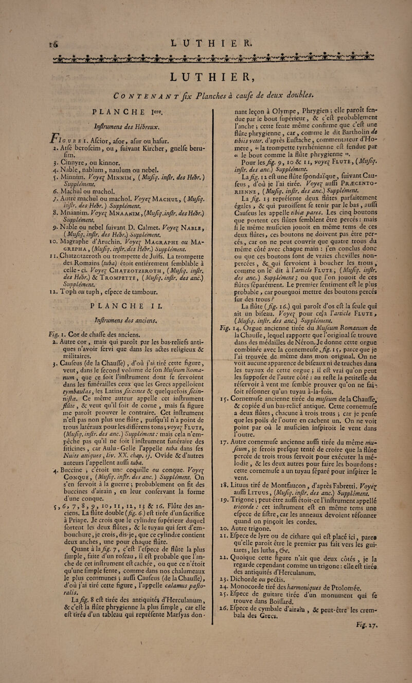 sS LUTHIER* LUTHIER, C O N T E N A N T Jlx Planches à caufe de deux doubles. PLANCHE Iere. Injlrumens des Hébreux. fie u r e i. Afcior, afor, afin* ou hafur. 2. Atfe berofeim, ou, fuivant Kircher, guelfe beru- fim. 3. Cinnyre, ou kinnor. 4. Nable, nablum, naulum ou nebel. f. Minnim. Voyez Minnim, ( Mufiq. inflr. des Hébr.) Supplément. 6. Machul ou machol. /. Autre machul ou machol. Voyez Machul, ( Mufiq. inflr. des Hebr. ) Supplément. 8. Mnaanim. Voyez Mnaanim , (Mujîq.inflr. desHébr.) Supplément. 9. Nable ou nebel fuivant D. Calmet. Voyez Nable, ( Mujîq. inflr. des Hébr.) supplément. 10. Magraphe d’Aruchin. Voyez Magraphe ou Ma* grepha , {Mujîq. injlr. des Hébr.) Supplément. 11. Chatzctzeroth ou trompette de Juifs. La trompette des Romains {tuba) croit entièrement femblable à celle-ci. Voyez Chatzotzeroth, {Mujîq. inflr. des Hébr.) & Trompette, {Mufiq. inflr. des ancî) Supplément. 12. Toph ou tuph, efpece de tambour. PLANCHE II. Injlrumens des anciens. Fig. 1. Cor de chaife des anciens. 2. Autre cor , mais qui paroît par les bas-reliefs anti¬ ques n’avoir fervi que dans les a&es religieux 8c militaires. 3. Caufeus (de la Chauffe) , d’où j’ai tiré cette figure, veut, dans le fécond volume de fon Mujeum Roma- num , que ce foit Tinftrument dont fe fervoient dans les funérailles ceux que les Grecs appelloient tymbaulas, les Latins fidcmes 8c quelquefois ficin- niflce. Ce même auteur appelle cet infiniment flûte, 8c veut qu’il foit de corne , mais fa figure me paroît prouver le contraire. Cet infirument n’eft pas non plus une flûte , puifqu’ii n’a point de trous latéraux pour les différens tons j voyez Flûte, {Mujîq. inflr. des anc.) Supplément : mais cela n’em¬ pêche pas qu’il ne foit 1 infiniment funéraire des fiticines, car Aulu-Gelle l’appelle tuba dans fes Nuits atdques, liv. XX. chap. ij. Ovide 8c d’autres auteurs l’appellent auflî tuba. 4. Buccine c’étoit une coquille ou conque. Voyez Conque, {Mufiq. inflr. des anc.) Supplément. On s’en fervoit à la guerre \ probablement on fit des buccines d’airain , en leur confervant la forme d’une conque. 7 » 8,9, 10, u, 12, 13 8c 16. Flûte des an¬ ciens. La flûte double {flg. 6 ) eft tirée d’unfàcrifice à Priape. Je crois que le cylindre fupérieur duquel fortent les deux flûtes, 8c le tuyau qui fert d’em¬ bouchure, je crois, dis-je, que ce cylindre contient deux anches, une pour chaque flûte. Quant à la flg. 7, c’eft l’efpece de flûte la plus fimple, faite d’un rofeau, il eft probable que Tan¬ che de cet infiniment eft cachée, ou que ce n’étoit qu’une fimple fente, comme dans nos chalumeaux Je plus communes j auffi Caufeus (de iaChaufle), d’où j’ai tiré cette figure , l’appelle calamus paflo- ralis. Laflg. 8 eft tirée des antiquités d’Herculanum, & c’eft la flûte phrygienne la plus fimple , car elle eft tirée d’un tableau qui repréfente Marfyas don¬ nant leçon à Olympe, Phrygien ; elle paroît fen¬ due par le bout fupérieur, 8c c’eft probablement Tanche \ cette fente même confirme que c’eft une flûte phrygienne , car , comme le dit Bartholin de tibiis veter. d’après Euftache, commentateur d’Ho- mere , « la trompette tyrrhénienne eft fendue par « le bout comme la flûte phrygienne ». Pour les flg. 9, 10 8c 11, voyez F lute , {Mufiq, inflr. des anc.) Supplément. La flg. 12 eft une flûte fpondaïque, fuivant Cau¬ feus , d’où je l’ai tirée. Voyez auffi Præcento- rienne , {Mujîq. inflr. des anc.) Supplément. La flg. 13 repréfente deux flûtes parfaitement égales , 8c qui paroiffent fe tenir par le bas , aufll Caufeus les appelle tibia pares. Les cinq boutons que portent ces flûtes femblent être percés: mais fi le même mufîcien jouoit en même tems de ces deux flûtes, ces boutons ne doivent pas être per¬ cés , car on ne peut couvrir que quatre trous du même côté avec chaque main : j’en conclus donc ou que ces boutons font de vraies chevilles non- percées , 8c qui fervoient à boucher les trous , comme on le dit à Y article Flûte, {Mufiq. inflr. des anc.) Supplément; ou que Ton jouoit de ces flûtes féparément. Le premier fentiment eft le plus probable , car pourquoi mettre des boutons percés fur des trous? La flûte {flg. 16.) qui paroît d’os eft la feule qui ait un bifeau. Voyez P0Lir ce,’a Y article Flûte , {Mufiq. inflr. des anc.) Supplément. Fig. 14. Orgue ancienne tirée du Mufieum Romanum de IaChaufle, lequel rapporte que l’original fe trouve dans des médailles deNéron. Je donne cette orgue combinée avec la cornemeufe,j% 1 f, parce que je l’ai trouvée de même dans mon original. On ne voit aucune apparence de bifeaux ni de truches dans les tuyaux de cette orgue j il eft vrai qu’on peut les fiippofèr de l’autre côté : au refte la petiteflè du réfervoir a vent me fèmble prouver qu’on ne faii foit réfonner qu’un tuyau à-la-fois. iy. Cornemufe ancienne tirée du mufieum delà Chauffe, 8c copiée d’un bas-relief antique. Cette cornemufe a deux flûtes , chacune à trois trous *, car je penfe que les poils de l’outre en cachent un. On ne voit point par où le mufîcien infpiroit le vent dans l’outre. 17. Autre cornemufe ancienne auflî tirée du même mu~ fieum, je ferois prefque tenté de croire que la flûte percée de trois trous fervoit pour exécuter la mé¬ lodie , 8c les deux autres pour faire les bourdons : cette cornemufe a un tuyau féparé pour infpirer le vent. 18. Lituus tiré de Montfaucon , d’après Fabretti. Voyez auflî Lituus , {Mufiq. inflr. des anc.) Supplément. 19. Trigone-, peut-être auflî étoit-ce f infiniment appelle tricorde : cet infiniment eft en même tems une efpece de fiftre,car les anneaux dévoient réfonner quand on pinçoit les cordes. 20. Autre trigone. 21. Efpece de lyre ou de cithare qui eft placé ici, parce qu’elle paroît être le premier pas fait vers les gui¬ tares , les luths, &c. il. Quoique cette figure n’ait que deux côtés , je la regarde cependant comme un trigone : elle eft tirée des antiquités d’Herculanum. 23. Dichorde ou peélis. 24. Monocorde tiré des harmoniques dePtolomée. 2f. Efpece de guitare tirée d’un monument qui fe trouve dans Boiffard. 16. Efpece de cymbale d airain , 8c peut-être les crem- bala des Grecs. Fig. 27.
