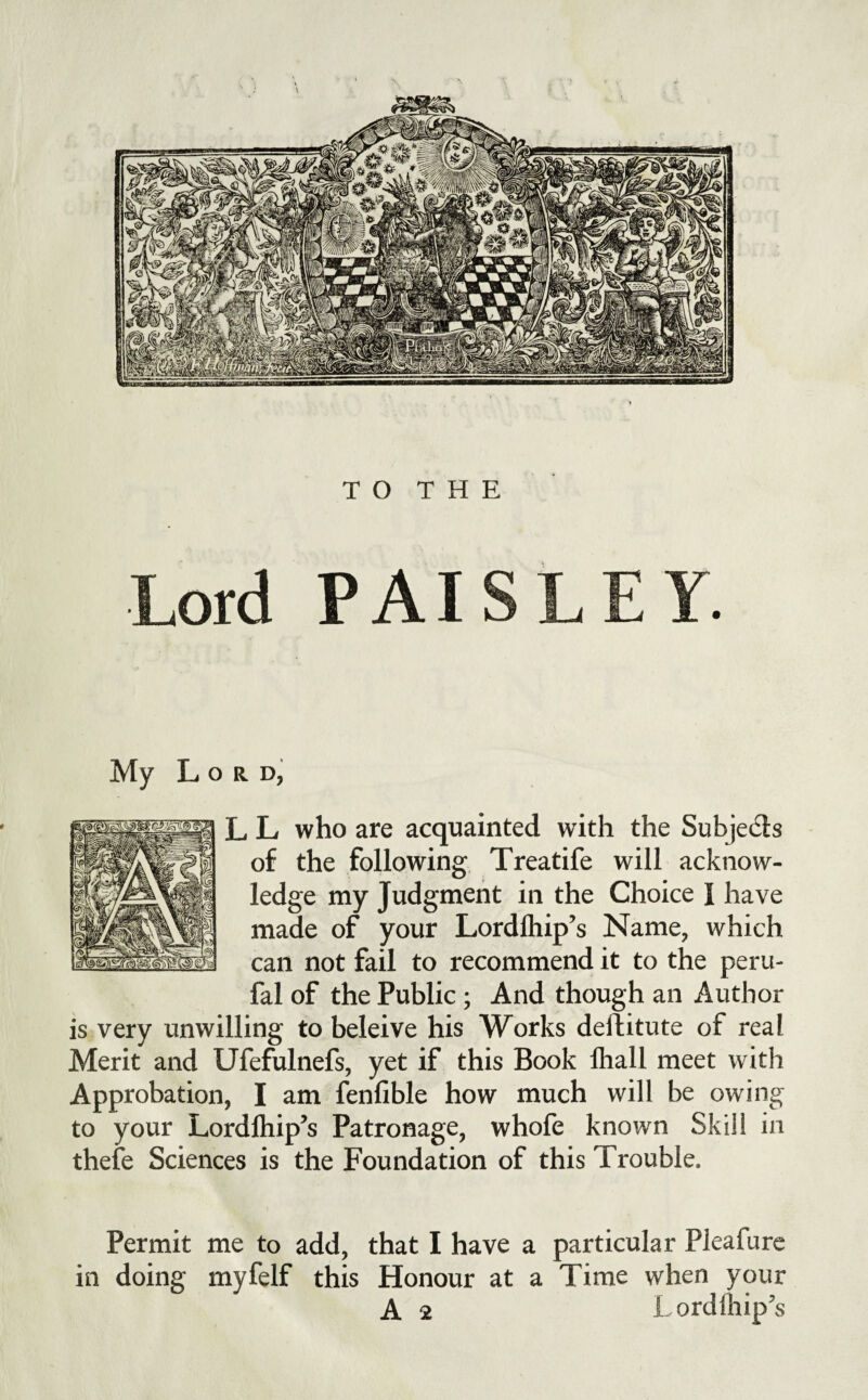 \ TO THE Lord PAISLEY. My Lord, L L who are acquainted with the Subjects of the following, Treatife will acknow¬ ledge my Judgment in the Choice I have made of your Lordfliip’s Name, which can not fail to recommend it to the peru- fal of the Public ; And though an Author is very unwilling to beleive his Works deftitute of real Merit and Ufefulnefs, yet if this Book lhall meet with Approbation, I am fenfible how much will be owing to your Lordlhip’s Patronage, whofe known Skill in thefe Sciences is the Foundation of this Trouble. Permit me to add, that I have a particular Pleafurc in doing myfelf this Honour at a Time when your A 2 Lordlhip's