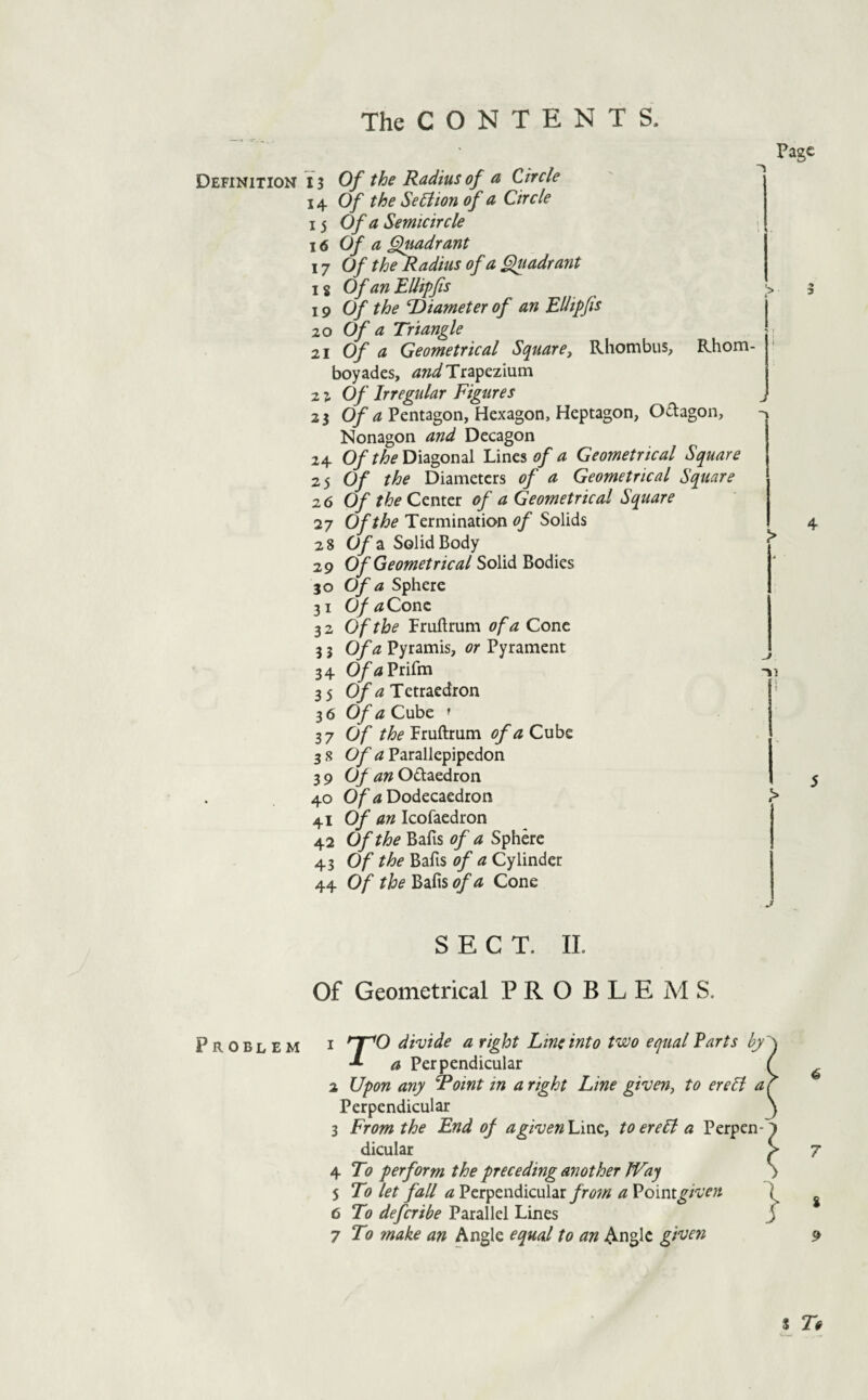 Definition Problem The C O N T E N T S. IS Of the Radius of a Circle 14 Of the SeEtion of a Circle 15 Of a Semicircle \6 Of a §lmdrant \7 Of the Radius of a fluadrant 18 Of an EUipfis 19 Of the Diameter of an Edipjis 20 Of a Triangle 21 Of a Geometrical Square, Rhombus, Rhom- boyades, Trapezium 21 Of Irregular Figures 23 Oy Pentagon, Hexagon, Heptagon, Odagon, Nonagon and Decagon 24 0/Diagonal Lines i?/ a Geometrical Square zs Of the Diameters of a Geometrical Square 26 Of the Center of a Geometrical Square 27 Of the Termination of Solids 28 Of a Solid Body 29 Of Geometrical Solid Bodies 30 Of a Sphere 31 0/tfConc 32 Of the Frullrum of a Cone 3 3 Of a Pyramis, or Pyrament 34 0/<«Prifm 35 0/^2 Tetraedron 36 Of a Cube ' 37 Of the'^sxAmra. of a Cnhz 38 Parallepipedon 39 (Jf an Odaedron 40 O/'tf Dodecaedron 41 Of an Icofaedron 42 Of the Bafis of a Sphere 43 Of the Bafis of a Cylinder 44 Of the Bafis of a Cone Page j SECT. IL Of Geometrical PROBLEMS. 1 ^O divide a right Line into two equal Parts by a Perpendicular 2 Upon any Doint in a right Line given, to ereB a Perpendicular 3 From the End of agivenL'mQ, toere5l a Perpen¬ dicular 4 To perform the preceding another JVaj 5 To let fall <2 PerpendicularaVoimgiven 6 To deferibe Parallel Lines 7 To make an Angle equal to an Angle given 4 7 i 9 s To