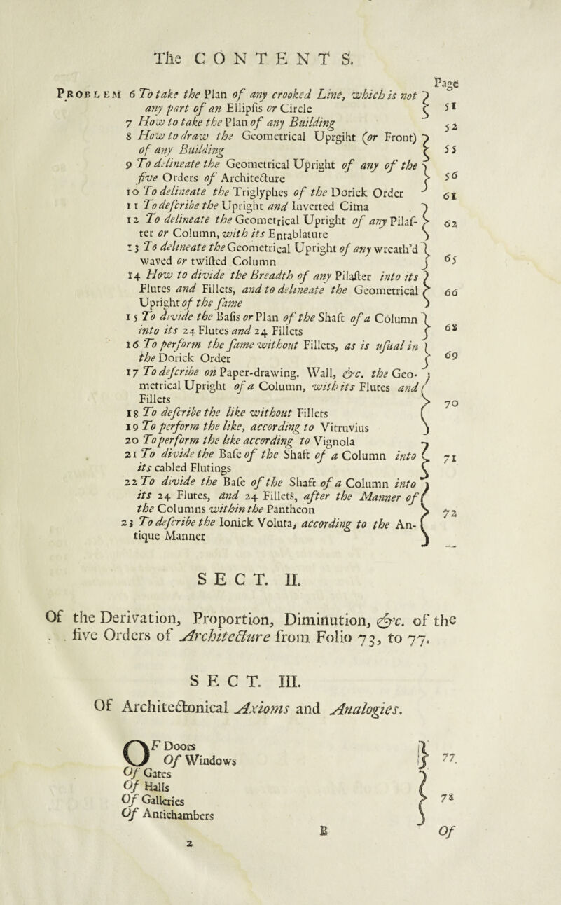 P roel eai 6 To take the Plan of any crooked Line^ 'xhichis not any fart of an Ellipfis or Circle 7 Houu to take the Plan any Building 8 How to draw the Geometrical Uprgiht (or Front) of any Building 9 To delineate the Geometrical Upright of any of the five Orders of Architefture 10 To delineate the Triglyphes of the Dorick Order 11 Todeferibe the Upright and Inverted Cima iz To delineate the Geometrical Upright of any Pilaf- ter or Column, with its Entablature 11 To delineate Geometrical Upright of any wreath’d waved or twilled Column 14 How to divide the Breadth of any Pilailer into its Flutes and Fillets, and to delineate the Geometrical } 1 \jfi\fy\iof the fame ; I 5 To divide the Bafis <?rPlan of the Shaft of a Column 1 into its 24 Flutes 24 Fillets f 16 To perform the fame without Fillets, as is ufual in ) the Dorick Order r 17 Todejeribe on?ik^cr:-dit2iV7m%. Wall, &c. the Geo- } metrical Upright of a Column, with its'Elmes and i Fillets JsTo deferibethe like without Fillets \9To perform the like, according to Vitruvius 20 To perform the like according to Vignola 21 To divide the Bafc of the Shaft of a Column into its cabled Flutings 22 To divide the Bafe of the Shaft of a Column into 1 its 24 Flutes, and 24 Fillets, after the Manner ofl the Columns withinthe Pantheon 23 To deferibe the lonick Voluta> according to the An¬ tique Manner Page 51 55 5^ 61 62 65 66 6S 69 70 71 SECT. 11. Of the Deriv'atioiij Proportion, Diminution, of the - five Orders of Architefiure from Folio 73, to 77* SECT. III. Of Architedlonical Axioms and Analogies, Doors V-/ Of Windows } Of Gates Of Halls Of Galleries 1 7S Of Antichambers B ^ 0/ 2