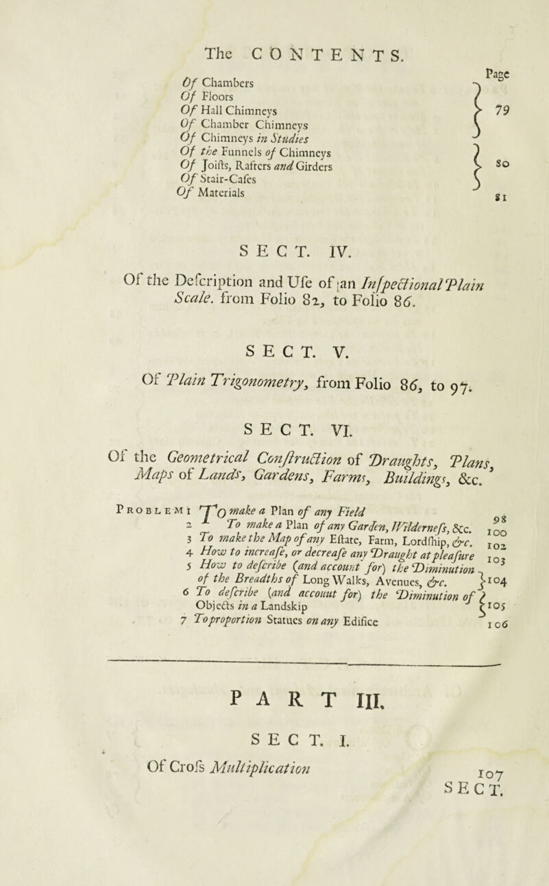 Of Chambers Of Floors Of Hall Chimneys Of Chamber Chimneys Of Chimneys in Studies Of the Funnels of Chimneys Of Joiils, Rafters and Girders Of Stair-Cafes of Materials SECT. IV. Of the Defeription andUfe of :an InfpecltonalTlain Scale, from Folio 8a, to Folio 8d. SECT. V. Of Tlam Trigonometry, from Folio 86, to 97; SECT. VI. Of the Geometrical ConJlruSlion of Draughts, Tlans Maps of Lands, Gardens, Farm!, Building!, &c. ’ P R o B L E M i ^ Field 2 To makeaVhn of any Gar(fen,lTildernefs,d>Cc. inn 3 To make the Map of any Eftate, Farm, Lordfhip, 4 Howto increafe, or decreafe any SDr aught at pleafare j qZ 5 How to deferiae (yind account fof^ the T)iminution of the Breadths of Long Walks, Avenues, &c. 1^04 6 To deferibe {and accouut for'j the ^Diminution of ? Objedis iw <2 Landskip fioy 7 To proportion on anyio6 PART III. SECT. I. Of CrOiS Multiplication 107 SECT.