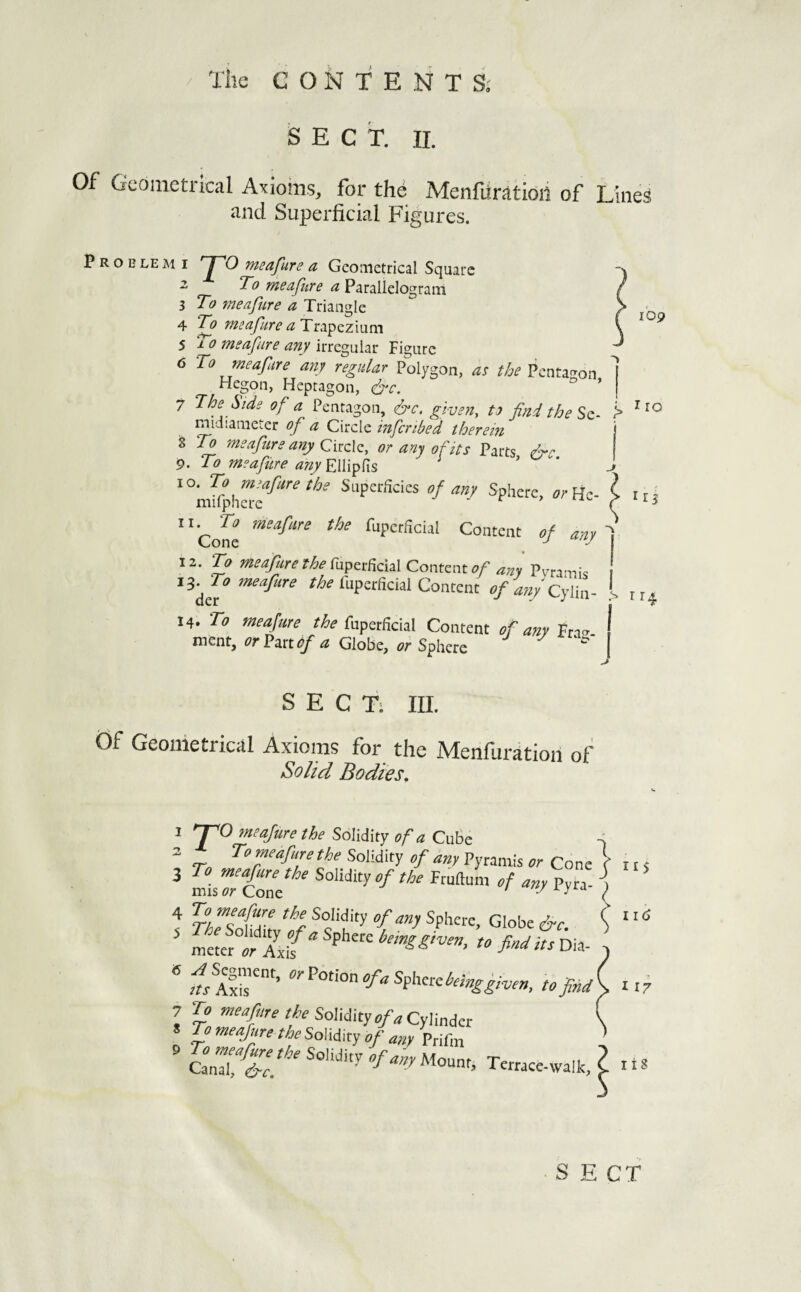 109 SECT. II. Of Geometrical Axioms, for the Menfiiratioii of Lines and Superficial Figures. P R o B LE M I JTO msafure a Geometrical Square 2 To weajtire a Parallelogram 3 To meaftire a Triangle 4 T^o fyisdfure CL T 5 To meafure any irregular Figure 6 To meafire any regular Polygon, as the Penta<^on Hegon, Heptagon, &c. ° ’ 7 The Side of a Pentagon, 6‘c. given, to find the Sz- midianieter of a Circle inferibed therein % To meafure any Q\.iz\z, or any of its Parts 9. To meafure any Ellipfis ’ Superficies of any Sphere, orHc- ^Cole %crficial Content of any 12. ^ ^^^firethe({x^zr^\c\2.\Comzntof any Pvra-nis ■iS‘^To meafure fuperficial Content of a?ii Cy\\n~ 14. To meafure the fupztfidal Content of any Fn- ment, or?mdf a Globe, or Sphere > I ro r 13 I > 114 SECT: III. Of Geometrical Axioms for the Menfuration of Solid Bodies, 1 *~T^O meafure the Solidity of a CuBe 2 To meafure the Solidity of any Pynmis Cone ‘tut 3 To meafure the Solidity of the Fruftum of any Pvra! \ mis Cone ' /f/iyid i 4 To meafure the Solidity of any Sphere, Globe i^c { ’ %:iffo fi'“t itsVoA- * tofnd\ it7 7 To n^^fre the Somty of a CyWndct Z ’^^‘ifgi theSohiay of any Prifm CanT^T. Terrace-waikX S E CT