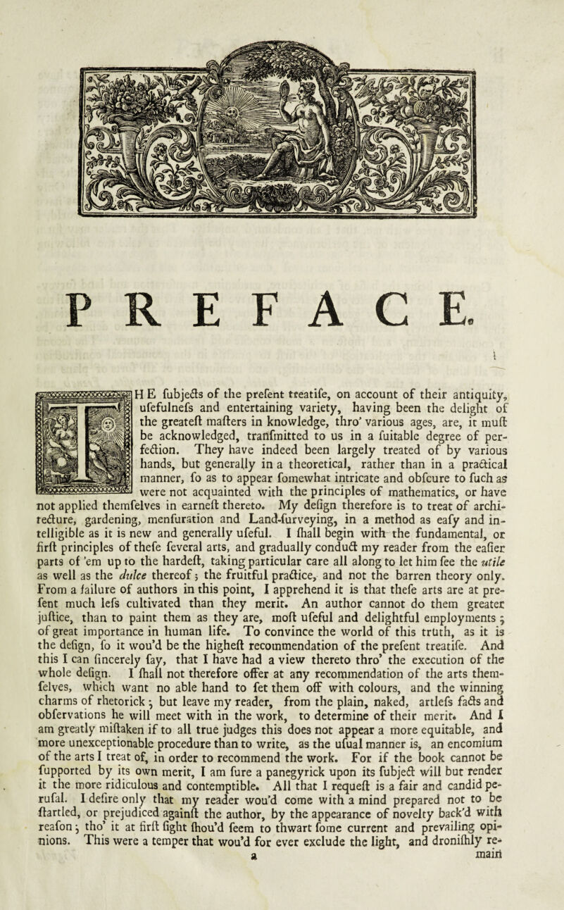 PREFACE. H E fubjeds of the prefent treatife, on account of their antiquity, ufefulnefs and entertaining variety, having been the delight of the greateft mailers in knowledge, thro various ages, are, it mull be acknowledged, tranfmitted to us in a fuitable degree of per- fedion. They have indeed been largely treated of by various hands, but generally in a theoretical, rather than in a pradical manner, fo as to appear fomewhat intricate and obfcure to fuch as were not acquainted with the principles of mathematics, or have not applied themfelves in earnell thereto. My delign therefore is to treat of archi- redure, gardening, menfuration and Land-furveying, in a method as eafy and in¬ telligible as it is new and generally ufeful. I lhall begin with the fundamental, or firll principles of thefe feveral arts, and gradually condud my reader from the eafier parts of ’em up to the hardell, taking particular care all along to let him fee the utile as well as the duke thereof 5 the fruitful pradice, and not the barren theory only. From a failure of authors in this point, I apprehend it is that thefe arts are at pre¬ fent much lefs cultivated than they merit. An author cannot do them greater juftice, than to paint them as they are, moft ufeful and delightful employments ; of great importance in human life. To convince the world of this truth, as it is the defign, fo it wou’d be the higheft recommendation of the prefent treatife. And this I can fincerely fay, that I have had a view thereto thro’ the execution of the whole defign. I lhall not therefore offer at any recommendation of the arts them- felves, which want no able hand to fet them off with colours, and the winning charms of rhetorick *, but leave my reader, from the plain, naked, artlefs fads and obfervations he will meet with in the work, to determine of their merit* And I am greatly miftaken if to all true judges this does not appear a more equitable, and more unexceptionable procedure than to write, as the ufual manner is, an encomium of the arts I treat of, in order to recommend the work. For if the book cannot be fupported by its own merit, I am fure a panegyrick upon its fubjed will but fender it the more ridiculous and contemptible. All that I requell is a fair and candid pe- rufal. I defire only that my reader wou’d come with a mind prepared not to be llartled, or prejudiced againll the author, by the appearance of novelty back'd with reafon, tho’ it at firll fight Ihou’d feem to thwart fomc current and prevailing opi¬ nions. This were a temper that wou’d for ever exclude the light, and dronilhly re- si, main