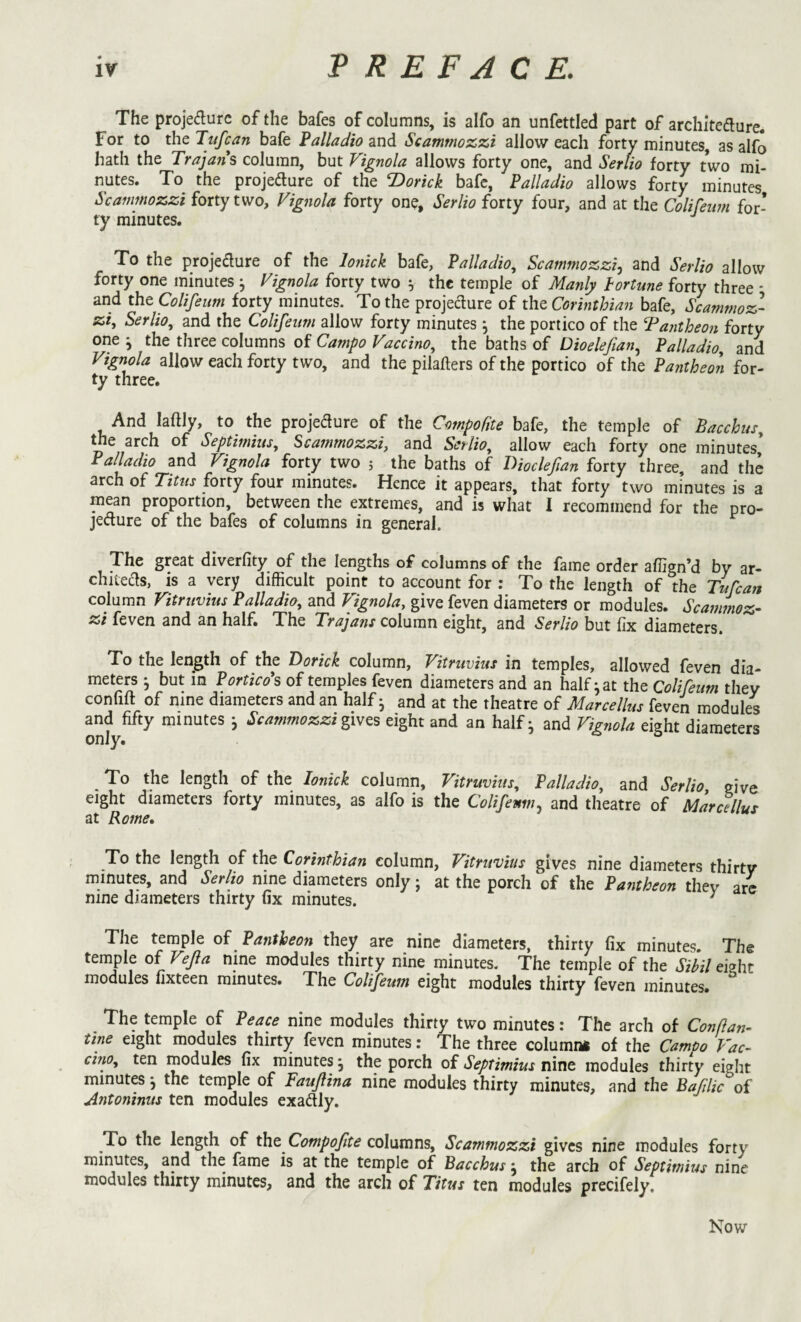 The projedurc of the bafes of columns, is alfo an unfettled part of architedlure. For to the Tufcan bafe Palladio and Scammozzi allow each forty minutes, as alfo hath the Traja?i*s column, but Vignola allows forty one, and Sertio forty two mi¬ nutes. To the projedture of the ^Doitick bafe, Palladio allows forty minutes Scammozzi forty two, Vignola forty one, Serlio forty four, and at the Colifeim for¬ ty minutes. '' To the projedure of the lo?iick bafe, Palladio, Scammozzi^ and Serlio allow forty one minutes ^ Vignola forty two ^ the temple of Manly fortune forty three * and the Colifeum forty minutes. To the projeclure of the Corinthian bafe, Scammoz¬ zi, Serlio, and the Colifeum allow forty minutes ^ the portico of the Tantheon forty one j the three columns of Campo Vaccino, the baths of Dioelefian.^ Palladio and Vignola allow each forty two, and the pilafters of the portico of the Pantheon for¬ ty three. And laftly, to the projedure of the Compofite bafe, the temple of Bacchus, ^e arch of Septimius, Scammozzi, and Serlio, allow each forty one minutes, Palladio and Vignola forty two j the baths of Dioclefan forty three, and the arch of Titus forty four minutes. Hence it appears, that forty two minutes is a mean proportion, between the extremes, and is what I recommend for the pro- jedure of the bafes of columns in general. The great diverfity of the lengths of columns of the fame order affign’d by ar- chiteds, is a very difficult point to account for : To the length of the Tufeaft column Vitruvius Palladio, and Vignola, give feven diameters or modules. Scammoz¬ zi feven and an half. The Trajans column eight, and Serlio but fix diameters. To the length of the Dorick column, Vitruvius in temples, allowed feven dia¬ meters ^ but m Porticoes of temples feven diameters and an half ^ at the Colifeum they confift of nine diameters and an half • and at the theatre of Marcellus feven modules and fifty minutes j Scammozzieight and an half- and Vignola eight diameters only. ° ^ To the length of the lonick column, Vitruvius, Palladio, and Serlio give eight diameters forty minutes, as alfo is the Colifeum., and theatre of Marcellus at Rome, _To the length of the Corinthian column, Vitruvius gives nine diameters thirty minutes, and Serlio nine diameters only; at the porch of the Pantheon they arc nine diameters thirty fix minutes. ^ The temple of Pantheon they are nine diameters, thirty fix minutes. The temple of Vejia nine modules thirty nine minutes. The temple of the Sibil eight modules fixteen minutes. The Colifeum eight modules thirty feven minutes. The temple of Peace nine modules thirty two minutes: The arch of Conftan- tine eight modules thirty feven minutes: The three column* of the Campo Vac- chio, ten modules fix minutes ^ the porch of Septimius nine modules thirty eight minutes^ the temple of Faujlina nine modules thirty minutes, and the Baflic of Antoninus ten modules exactly. To the length of tht Compofte columns, Scammozzi gives nine modules forty minutes, and the fame is at the temple of Bacchus, the arch of Septimius nine modules thirty minutes, and the arch of Titus ten modules precifely. Kow