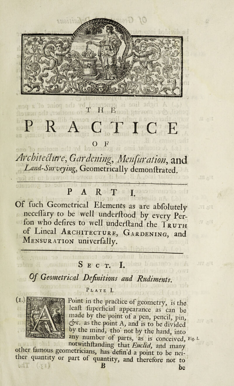 PRACTICE O F Architeclitre, Gardening, Menfuration, and Land-Surveying, Geometrically demonftrated. PART I. Of fuch Geometrical Elements as are abfolutely neceffary to be well underftood by every Per- fon who defires to well underftand the Truth of Lineal Architecture, Gardening, and Mensuration univerfally. Sect. I. Of Geometrical Definitions and Rudiments. Plate 1. Point in the pradice of geometry, is the leaft fuperficial appearance as can be made by the point of a pen, pencil, pin, <^c. as the point A, and is to be divided by the mind, tho’ not by the hand, into ‘iny number of parts, as is conceived^ riotwithllanding that Euclid^ and many other famous geometricians, has defin’d a point to be nei- thei quantity or part of quantity, and therefore not to B be