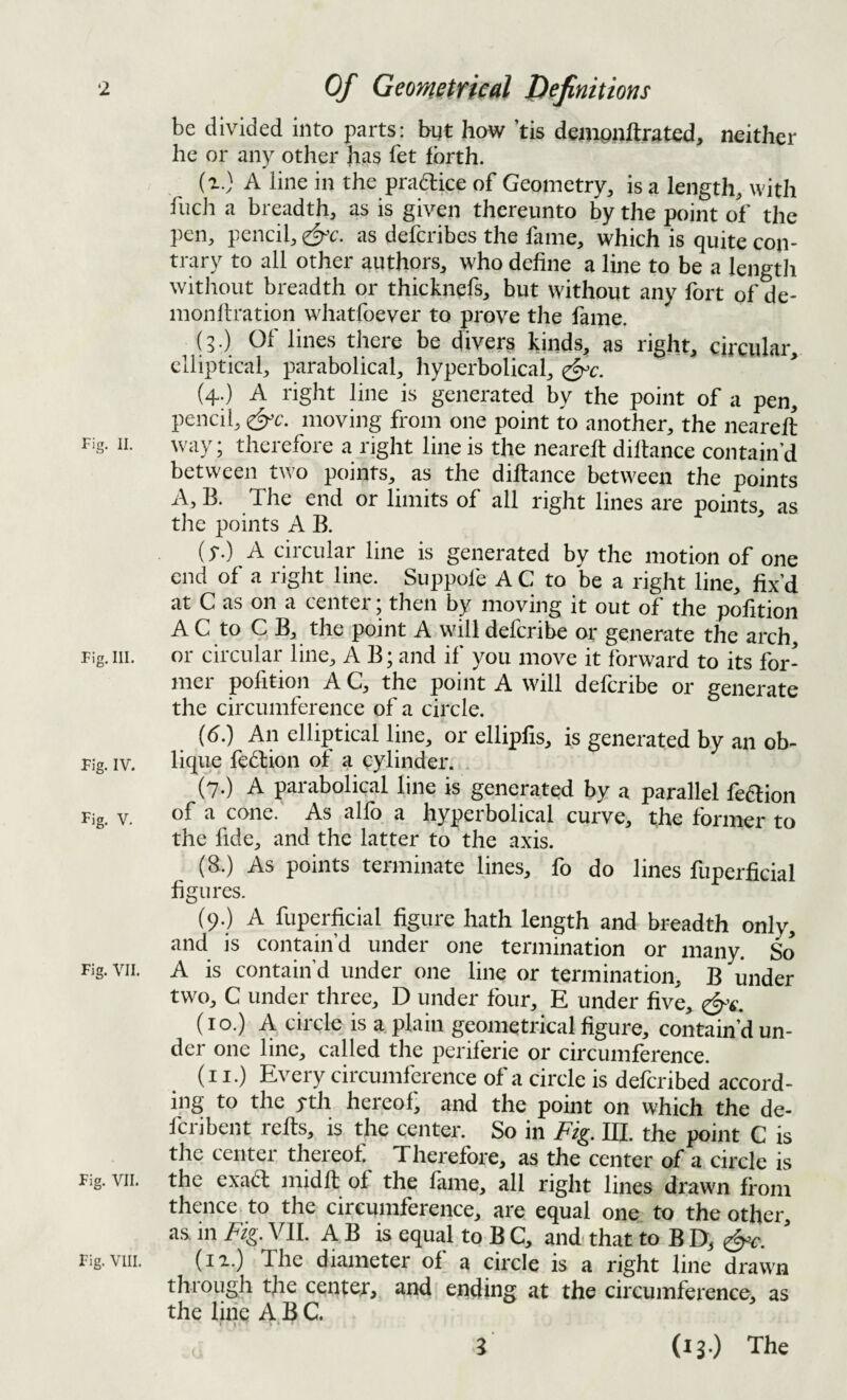 ‘2 Fig. II. Fig. III. Fig. IV. Fig. V. Fig. VII. Fig. VII. Fig. VIII. Of Geometfieal Definitions be divided into parts: byt how ’tis demoiiftrated, neither he or any other has fet forth. (r.) A line in the pradice of Geometry, is a length, with fuch a breadth, as is given thereunto by the point of the pen, pencil, ^'c. as defcribes the fame, which is quite con¬ trary to all other authors, who define a line to be a lengtii without breadth or thicknefs, but without any fort of de- monltration whatfoever to prove the fame. (3.) Of lines there be divers kinds, as right, circular, elliptical, parabolical, hyperbolical, ^c. (4;) A right line is generated by the point of a pen, pencil, ^c. moving from one point to another, the neareft way; therefore a right line is the neareft diftance contain’d between two points, as the diftance between the points A, B. The end or limits of all right lines are points, as the points A B. (5-.) A circular line is generated by the motion of one end of a right line. Suppofe A C to be a right line, fix’d at C as on a center; then by moving it out of the pofition A C to C B, the point A will deferibe or generate the arch, or circular line, A B; and if you move it forward to its for¬ mer pofition A C, the point A will deferibe or generate the circumference of a circle. (6.) An elliptical line, or ellipfis, is generated by an ob¬ lique fedion of a cylinder. . (7.) A parabolical line is generated by a parallel fedion of a cone. As alfo a hyperbolical curve, the former to the fide, and the latter to the axis. (8.) As points terminate lines, fo do lines fuperficial figures. (9.) A fuperficial figure hath length and breadth only, and is contain’d under one termination or many. So A is contain’d under one line or termination, B under two, C under three, D under four, E under five, (10.) A circle is a plain geometrical figure, contain’d un¬ der one line, called the periferie or circumference. (i I.) Every circumference of a circle is deferibed accord¬ ing to the yth hereof, and the point on which the de- feribent refts, is the center. So in Fig. III. the point C is the center thereof Therefore, as the center of a circle is the exad midfl of the fame, all right lines drawn from thence to the circumference, are equal one to the other, as in Fig. VII. A B is equal to B C, and- that to B D, (la.) The diameter of a circle is a right line drawn through the center, and ending at the circumference, as the line A B C. 5 (13.) The