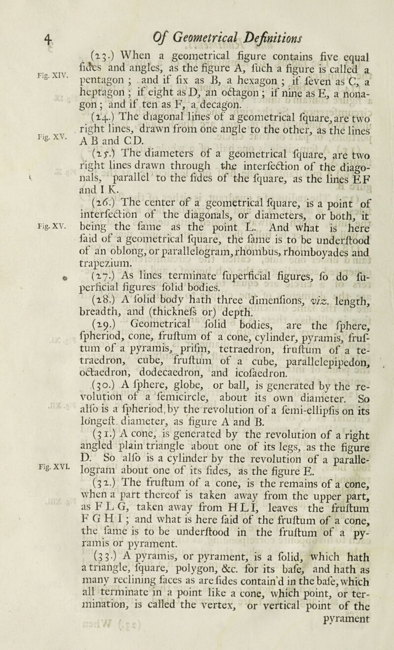 Fig. XIV. Fig. XV. Fig. XV. Fig. XVI. (ig.) When a geometrical figure contains five equal fitks and angles, as the figure A, fuch a figure is called a pentagon ; and if fix as B, a hexagon ; if feven as C, a heptagon ; if eight as D, an odlagon ; if nine as E, a nona- gon; and if ten as F, a decagon. (14.) The diagonal lines of a geometrical fquare, are two right lines, drawn from one angle to the other, as the lines A B and C D. (15-.) The diameters of a geometrical fquare, are two right lines drawn through the interfedion of the diago¬ nals, parallel to the fides of the fquare, as the lines EF and I K. (2().) The center of a geometrical fquare, is a point of interfeclion of the diagonals, or diameters, or both, it being the fame as the point L. And what is here laid of a geometrical fquare, the fame is to be underftood of an oblong, or parallelogram, rhombu.s, rhomboyades and trapezium. (27.) As lines terminate fuperficial figures, fo do fu- perficial figures folid bodies. (28.) A folid body hath three dimenfions, ^iz. length, breadth, and (thicknefs or) depth. (29.) Geometrical folid bodies, are the fphere, fpheriod, cone, fruftum of a cone, cylinder, pyramis, fruf- tum of a pyramis, prifm, tetraedron, fruftum of a te- traedron, cube, fruftum of a cube, parallelepipedon, odaedron, dodecaedron, and icofaedron. (30.) A Ijphere, globe, or ball, is generated by the re¬ volution of a femicircle, about its own diameter. So alfo is a fpheriod, by the revolution of a femi-elliplis on its Ibngeft diameter, as 'figure A and B. (31.) A cone, is generated by the revolution of a right angled plain triangle about one of its legs, as the figure D. So alfo is a cylinder by the revolution of a paralle¬ logram about one of its fides, as the figure E. (32.) The fruftum of a cone, is the remains of a cone, when a part thereof is taken away from the upper part, as F L G, taken away from H L I, leaves the fruftum F G H I; and what is here faid of the fruftum of a cone, the fame is to be underftood in the fruftum of a py¬ ramis or pyrament. (33 ) A pyramis, or pyrament, is a folid, which hath a triangle, fquare, polygon, dec. for its bafe, and hath as many reclining faces as are fides contain’d in the bafe, which all terminate in a point like a cone, which point, or ter¬ mination, is called the vertex, or vertical point of the pyrament