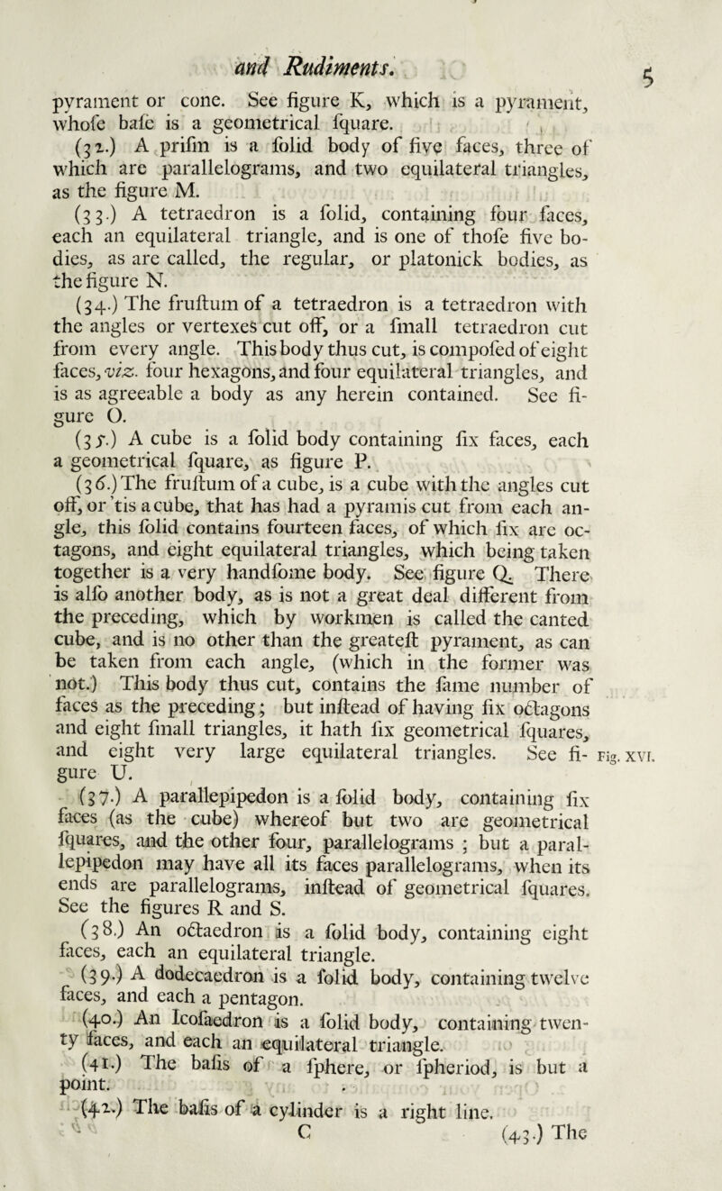 pyrament or cone. See figure K, which is a pyrament^ vvhofe bafe is a geometrical fquare. ' , (gx.) A prifm is a folid body of five faces^ three of which are parallelograms, and two equilateral triangles, as the figure M. (33.) A tetraedron is a folid, containing four faces, each an equilateral triangle, and is one of thofe five bo¬ dies, as are called, the regular, or platonick bodies, as the figure N. (34.) The fruflum of a tetraedron is a tetraedron with the angles or vertexes cut off, or a fmall tetraedron cut from every angle. Thisbody thus cut, is compofed of eight faces, viz. four hexagons, and four equilateral triangles, and is as agreeable a body as any herein contained. See fi¬ gure O. (^y.) A cube is a folid body containing hx faces, each a geometrical fquare, as figure P. (3d.) The fruflum of a cube, is a cube with the angles cut off, or’tis a cube, that has had a pyramis cut from each an¬ gle, this folid contains fourteen faces, of which fix are oc¬ tagons, and dght equilateral triangles, which being taken together is a very handfome body. See' figure Q. There is alfo another body, as is not a great deal different from the preceding, which by workmen is called the canted cube, and is no other than the greatefl pyrament, as can be taken from each angle, (which in the former was not.) This body thus cut, contains the fame number of faces as the preceding; but inflead of having fix odfagons and eight fmall triangles, it hath fix geometrical fquares, and eight very large equilateral triangles. See fi¬ gure U. (37.) A parallepipedon is a folid body, containing fix faces (as the • cube) whereof but two are geometrical fquares, and the other four, parallelograms ; but a paral¬ lepipedon may have all its faces parallelograms, when its ends are parallelograms, inflead of geometrical fquares. See the figures R and S. (38.) An o(Taedron as a folid body, containing eight fiices, each an equilateral triangle. ^ (39*) ^ fiodecaedron is a folid body, containing twelve faces, and each a pentagon. (40.) An IcofaedronTs a folid body, containing twen¬ ty faces, and each an equilateral triangle. (41-) The balls of' a fphere, or fpheriod, is but a point. (41.) The -bafis of a cylinder is a right line. C (43,) The