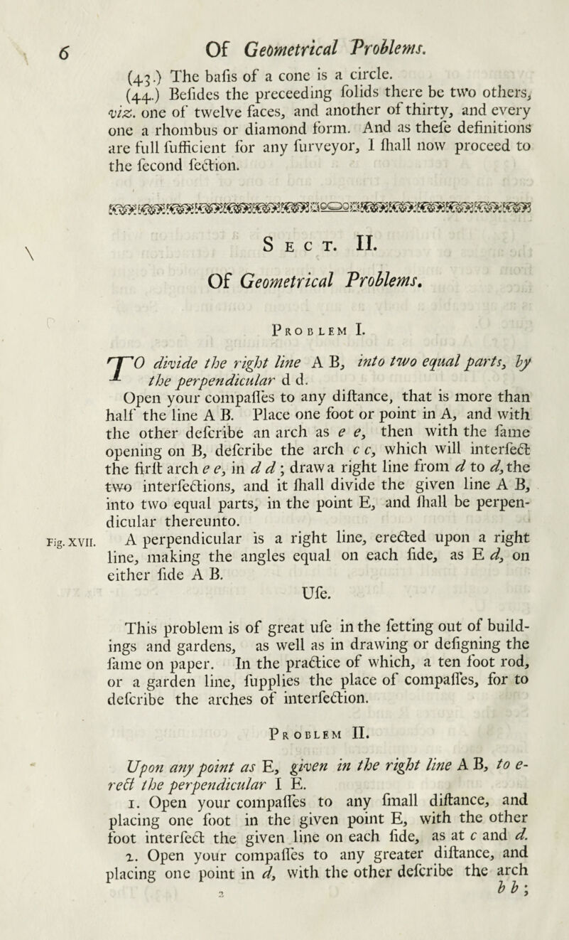 (43.) The bafis of a cone is a circle. (44.) Befides the preceeding folids there be two others^ mz. one of twelve faces, and another of thirty, and every one a rhombus or diamond form. And as thefe definitions are full fufficient for any furveyor, I fliall now proceed to the fecond feclion. Sect. II. Of Geometrical Problems. Problem I. dkide the right line A B, into two equal parts, hy the perpendicular d d. Open your compafles to any diftance, that is more than half the line A B. Place one foot or point in A, and with the other defcribe an arch as e e, then with the fame opening on B, defcribe the arch c c, which will interfedl the firlt arch ee/m d d*^ draw a right line from d to the two interfedtions, and it lhall divide the given line A B, into two equal parts, in the point E, and fiiall be perpen¬ dicular thereunto. A perpendicular is a right line, ereded upon a right line, making the angles equal on each fide, as E d, on either fide A B. Ufe. This problem is of great ufe in the fetting out of build¬ ings and gardens, as well as in drawing or defigning the fiime on paper. In the pradice of which, a ten foot rod, or a garden line, fupplies the place of compafles, for to defcribe the arches of interfedion. Problem II. Upon any point as E, gi^en in the right line A B, to e- re^t the perpendicular I E. I. Open your compalTes to any fmall diftance, and placing one foot in the given point E, with the other foot interfed the given line on each fide, as at c and d. X. Open your compafles to any greater diftance, and placing one point in d, with the other defcribe the arch b h ;