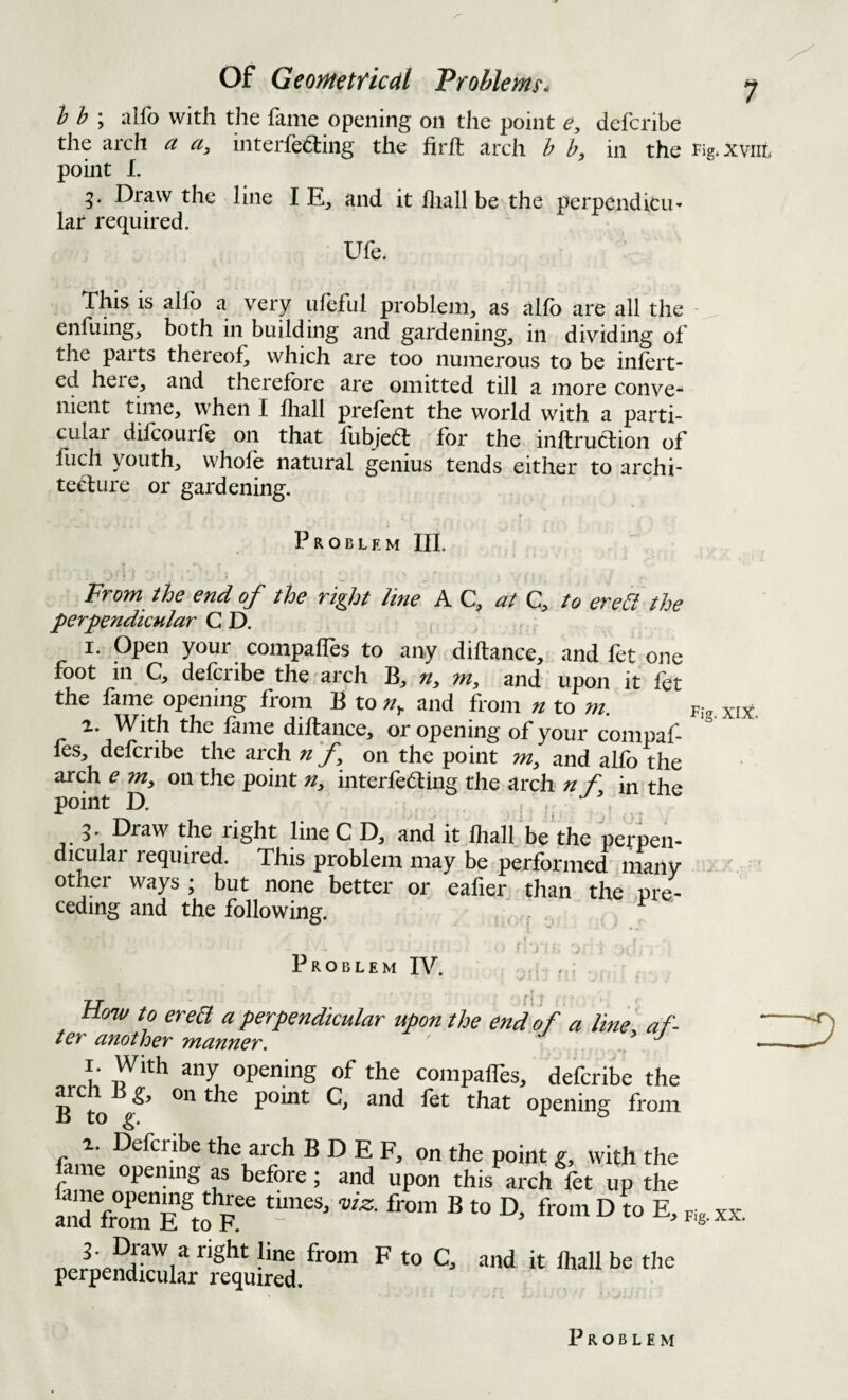 Of Geometficdl Problems. j h h ; alfo with the fame opening on the point e, defcribe the arch a a, interfering the firft arch b h, in the Fig^xviiL point I. g. Draw the line I E_, and it fliall be the perpendicu¬ lar required. Ufe. This is alfo a very ufeful problem, as alfo are all the - enfuing, both in building and gardening, in dividing of the parts thereof, which are too numerous to be infert- ed here, and therefore are omitted till a more conve¬ nient time, when I fhall prefent the world with a parti- culai difcourfe on that lubjer for the inftruclion of fiich youth, whole natural genius tends either to archi- ter lire or gardening. t Problem HI. > - From the end of the right line A C, at C, to ereil-the perpendicular C D. I. open your compafles to any diftance, and fet one foot in Cj defciibe the arch B, n^ m, and upon it fet the fame opening from B to n^ and from n to m. Fig. xix. With the fame diftance, or opening of vour comnaf- fes, defcribe the arch n f on the point m, and alfo the arch e m, on the point n, interfering the arch n f. in the point D. , . , 3. Draw the right line C D, and it fhall. be the perpen- diculai required. This problem may be performed' many ' other ways ; but none better or eafier than the pre¬ ceding and the following. Problem IV. f -j How to erea a perpendicular upon the end of a line af- ter another manner. ^ I. With any opening of the compaffes, defcribe the p point C, and let that opening from fanii. the arch B D E F, on the point g, with the opening as before; and upon this arch let up the r ® ■« from D fo E, -D