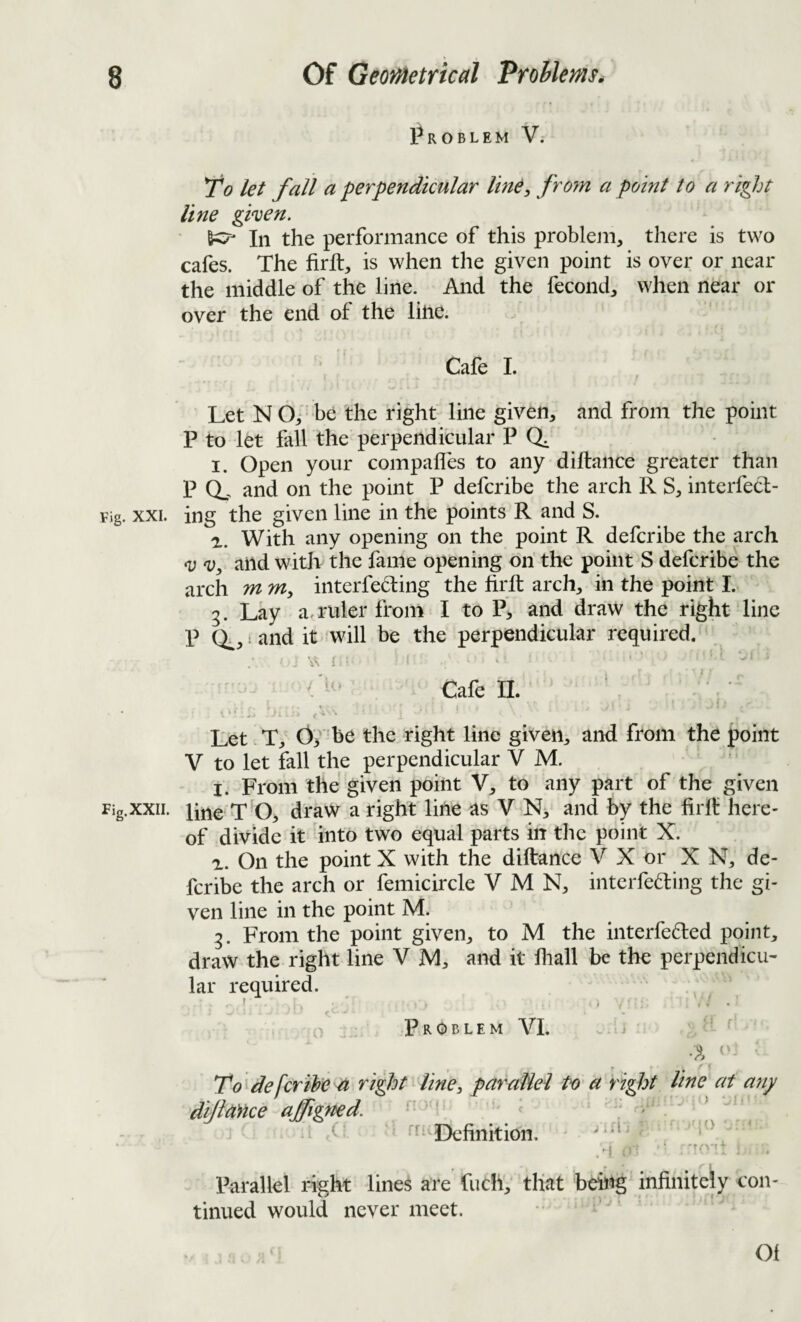 Problem V.- 1^0 let fall a perpendicular line, froyn a point to a right line given, 6^ In the performance of this problem, there is two cafes. The firft, is when the given point is over or near the middle of the line. And the fecond, when near or over the end of the line. Cafe L Let N Of be the right line given, and from the point P to let fall the perpendicular P (i. I. Open your compafles to any diltance greater than P (L and on the point P defcribe the arch R S, interfecl- Fig. XXL ing the given line in the points R and S. a. With any opening on the point R defcribe the arch V V, and with the fame opening on the point S defcribe the arch m m, interfering the firll arch, in the point I. 3. Lay a, ruler from I to P, and draw the right line P 0^,1 and it will be the perpendicular required. ‘ Cale 11. ^ L ' • » « * ^ c Let vT, 0> be the right line given, and from the point V to let fall the perpendicular V M. I. From the given point V, to any part of the given Fig.xxii. line T O, draw a right line as V N, and by the firll: here¬ of divide it into two equal parts in the point X. a. On the point X with the diftance V X or X N, de¬ fcribe the arch or femicircle V M N, interfering the gi¬ ven line in the point M. 3. From the point given, to M the interfered point, draw the right line V jVl, and it fiiall be the perpendicu¬ lar required. ' . • . r • • ’ Problem VI. ^ r To defer the right line, parallel to a right line at any dijia)ice afigned. / Parallel right lines are fuch, that being' infinitely con¬ tinued would never meet. 1' • Of