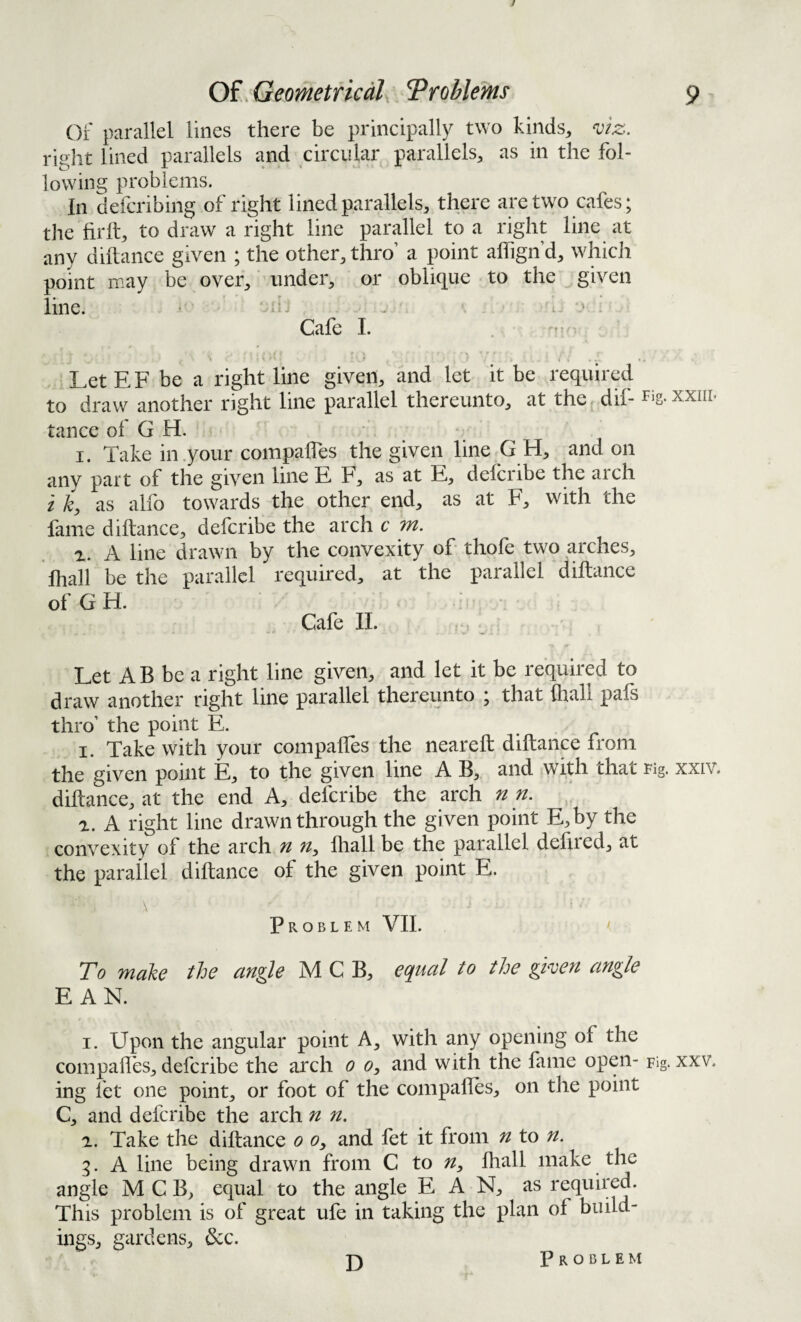 of parallel lines there be principally two kinds, right lined parallels and circular parallels, as in the fol¬ lowing problems. In defcribing of right lined parallels, there are two cafes; the hrft, to draw a right line parallel to a right line at any diftance given ; the other, thro’ a point alfign’d, which point may be over, under, or oblique to the ^ given line. • ml; i. •» ; Cafe I. . - \ * r ■ .* • • t . . LetEF be a right line given, and let it be required to draw another right line parallel thereunto, at the^ dif- Fig.xxiir tance of G H. ■ I. Take in .your compafles the given line G H, and on jiny part of the given line E h, as at E, delcribe the aich i k, as alfo towards the other end, as at F, with the fame diftance, defcribe the arch c m. a. A line drawn by the convexity of thofe two arches, Ihall be the parallel required, at the parallel diftance ofGH. Cafe 11. ,• Let AB be a right line given, and let it be required to draw another right line parallel thereunto ; that (hall pafs thro’ the point E. . . ^ I. Take with your compaftes the neareft diftance from the given point E, to the given line A B, and with that Fig. xxiv. diftance, at the end A, defcribe the arch n n. a. A right line drawn through the given point E,by the convexity of the arch n fliall be the parallel deftied, at the parallel diftance of the given point E. Problem VII. ' To make the angle M C B, equal to the gken angle E AN. I. Upon the angular point A, with any opening of the compafles, defcribe the arch o o, and with the fame open- Fig. xxv. ing fet one point, or foot of the compaftes, on the point C, and defcribe the arch n n, a. Take the diftance o o, and fet it from n to n. 5. A line being drawn from C to n, Ihall make the angle M C B, equal to the angle E A N, as required. This problem is of great ufe in taking the plan of build¬ ings, gardens, &c. D