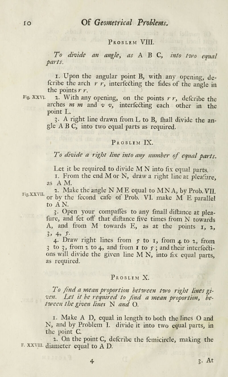 Problem VIII. To divide an angle^ A B C, hito tavo equal parts. I. Upon the angular point B, with any opening, de- fcribe the arch r r, interfering the fides of the angle in the points r r. Fig. XXVI. 2. With any opening, on the points r r, deferibe the arches m m and i; a;, interfering each other in the point L. 5. A right line drawn from L to B, lliall divide the an¬ gle ABC, into two equal parts as required. Problem IX. T0 dhide a right line into any numher of equal parts. Let it be required to divide M N into fix equal parts. 1. From the end M or N, draw a right line at pleafiire, as AM. 2. Make the angle N ME equal to MNA, by Prob. VII. ‘ or by the fecond cafe of Prob. VI. make M E parallel to AN. Open your compalles to any fmall diftance at plea- fure, and fet off that diftance five times from N towards A, and from M towards E, as at the points i, 2, 3} ^3 I*' 4. Draw right lines from y to i, from 4 to 2, from 3 to 5, from 2 to 4, and from i to y ; and their interfedi- ons will divide the given line M N, into fix equal parts, as required. Problem X. To find a mean proportion between two right lines gi- ^en. Pet it be required to find a mean proport ion ^ be¬ tween the given lines N and O. 1. Make A D, equal in length to both the lines O and N, and by Problem 1. divide it into two equal parts, in the point C. 2. On the point C, deferibe the femicircle, making the F. xxyiii. diameter equal to A D. 4