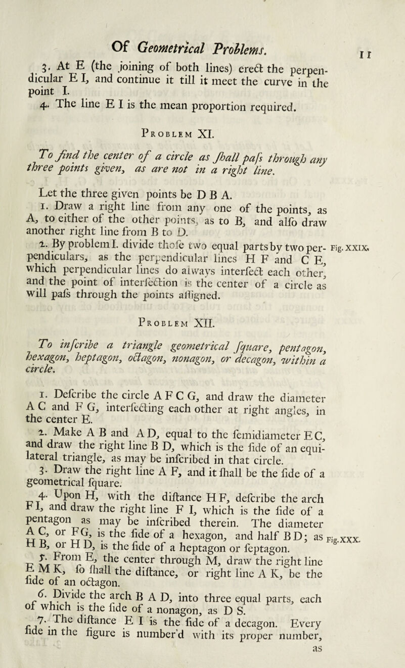 At E (the joining of both lines) ered: the perpen¬ dicular E I, and continue it till it meet the curve in the point L 4. The line E I is the mean proportion required. Problem XL To ^nd the centev of u citcIs us Jhull pujs thvouflj uny three points gken^ as are not in a right line. Let the three given points be D B A. I. Dpw a right line from any one of the points, as A^ to either of the other poi’its, as to B, and alfo draw another right line from B to D. 'L. By problem 1. divide thole two equal parts by two per- rig.xxix^ pendiculars, as the perpendicular lines H F and C E, which perpendicular lines do always iiiterfea each othei% and the point of interfe6lion is the center of a circle as will pals through the points alligned. Problem XIL To inferihe a triangle geometrical fquare, pentagon, hexagon, heptagon, o6tagon, nonagon, or decagon, within a circle. I. Defcribe the circle AFC G, and draw the diameter AC and F G, interfeaing each other at right angles, in the center E. o & > i. Make A B and ADj equal to the lemidiameter EC, and draw the right line B which is the lide of an equi¬ lateral triangle, as may be inferibed in that circle. 3. Draw the right line A F, and it lhall be the fide of a geometrical fquare. 4. Upon H, with the diftance H F, defcribe the arch 1, and draw the right line F I, which is the lide of a pentagon as may be inferibed therein. The diameter u n hexagon, and half B D; as ri B, or H D, is the lide of a heptagon or feptagon. -D aIt center through M, draw the right line r diftance, or right line A K, be the lide of an odagon. arch BAD, into three equal parts, each of which is the fide of a nonagon, as D S. 7* The diftance E I is the lide of a decagon. Every ide in the figure is number’d with its proper number. Fig. XXX. as