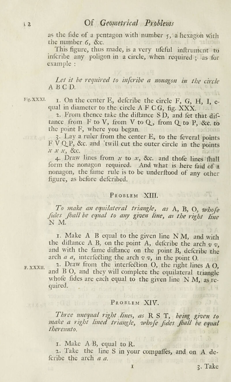 as the fide of a pentagon with number j, a hexagon With the number 6, &c. This figure, thus made, is a very ufeful inflrument to infcribe any poligon in a circle, when required ; as for example : Let it he required to infcribe a nonagon in the circle A li C D. 1. On the center E, defcribe the circle F, G, H, I, e- qual in diameter to the circle A F C G, fig. XXX. 2. From thence take the diflance S D, and fet that-dif- tance from F to V, from V to Q^, from to P, &c. to the point F, where you began. 3. Lay a ruler from the center E, to the feveral points F' V Q^P, &c. and ’twill cut the outer circle in the points X X X, &c. 4. Draw lines from x to a', &c. and thofe lines fhall form the nonagon required. And what is here faid of a nonagon, the fame rule is to be underftood of any other figure, as before deferibed. Problem XIIL To ?nake an equilateral triangle, as A, B, O, whofe fides Jljall he equal to any given line, as the ri^ht line N M. , 1. Make A B equal to the given line N M, and with the diflance A B, on the point A, defcribe the arch v v, and with the fame diflance on the point B, defcribe the arch a a, interfebling the arch v v, in the point O. 2. Draw from the interfedion O, the right lines A O, and B O, and they will complete the equilateral triangle whofe fides are each equal to the given line N M, as re¬ quired. Problem XIV. Three unequal right lines, R S T, being given to make a right lined triangle, whofe fides fiall be equal thereunto. 1. Make A B, equal to R. 2. Take the line S in your compaUcs, and on A de¬ fcribe the arch a a.