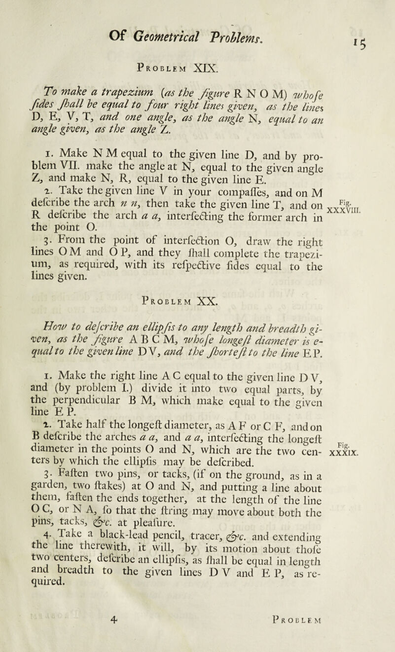 Problem XIX. ^5 To make a trapezium {as the figure R N O M) whofe fides JJjall he equal to four right lines given, as the lines, D, E, y, T, and one angle, as the angle N, equal to an angle given, as the angle Z. I. Make N M equal to the given line D, and by pro¬ blem VIL make the angle at equal to the given angle T, and make R, equal to the given line E. Take the given line V in your compalles^ and on M defcribe the arch n n, then take the given line T, and on R defcribe the arch a a, interfering the former arch in the point O. g. From the point of interfedion O, draw the right lines O M and O P, and they lliall complete the trapezi¬ um, as required, with its refpedive lides equal to the lines given. Problem XX. How to dejcrihe an elUpfis to any length andhreadth gi¬ ven, as the figure A B C M, whofe longeft diameter is e- qualto the given line DV, and the floorteft to the line EP. I. Make the right line A C equal to the given line D V, and (by problem 1.) divide it into two equal parts, by the perpendicular B M, which make equal to the driven line E P. r. Take half the longeft diameter, as A F or C F, and on B defcribe the arches a a, and a a, interfering the longeft diameter in the points O and N, which are the two cen¬ ters by which the ellipfis may be defcribed. 3. Faften two pins, or tacks, (if on the ground, as in a gaiden, two ftakes) at O and jSJ, and putting a line about them, faften the ends together, at the length of the line O C, or N A, fo that the ftring may move about both the pins, tacks, ^c. at pleafure. 4. Take a black-lead pencil, tracer, ^c. and extending the line therewith, it will, by its motion about thofe two centers, defcribe an ellipfis, as ftiall be equal in length and breadth to the given lines D V and E P, as re¬ quired. Fig. XXXVIII. Fig. XXXIX.