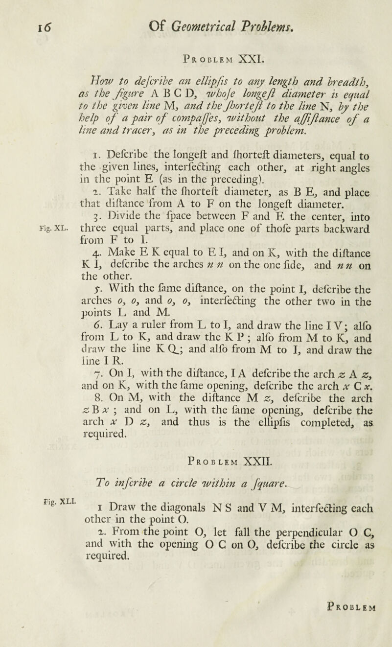 Problem XXL How to dejb'ihe an ellipfis to any length and hreadth, as the ^ figure A B G D, 7i'ho/e longejl diameter is equal to the given line M, and the JljorteJi to the line N, hy the help of a pair of compares, without the ajjifiance of a Ime and tracer, as in the preceding problem. I. Defer!be the longeft and fhortefl diameters, equal to the given lines, interfering each other, at right angles in the point E (as in the preceding). а. Take half the lliortelt diameter, as B E, and place that diftance from A to F on the longeft diameter. 3. Divide the fpace between F and E the center, into Fig. XL. three equal parts, and place one of thofe parts backward from F to I. 4. Make E K equal to E I, and on K, with the diftance K I, deferibe the arches n n on the one lide, and nn on the other. 5. With the fime diftance, on the point I, deferibe the arches 0, 0, and 0, 0, interfering the other two in the points L and M. б. Lay a ruler from L to I, and draw the line IV; alfo from L to K, and draw the K P ; alfo from M to K, and draw the line K (X; and alfo from M to I, and draw the line I R. 7. On I, with the diftance, IA deferibe the arch z A z, and on K, with the fame opening, deferibe the arch x Cx, 8. On M, with the diftance M .2:, deferibe the arch zB X ; and on L, with the fame opening, deferibe the arch X D z, and thus is the ellipfis completed, as required. Problem XXIL To inferihe a circle within a fquare, fig- XLi. ^ Draw the diagonals N S and V M, interfering each other in the point O. a. From the point O, let fall the perpendicular O C, and with the opening O C on O, deferibe the circle as required.