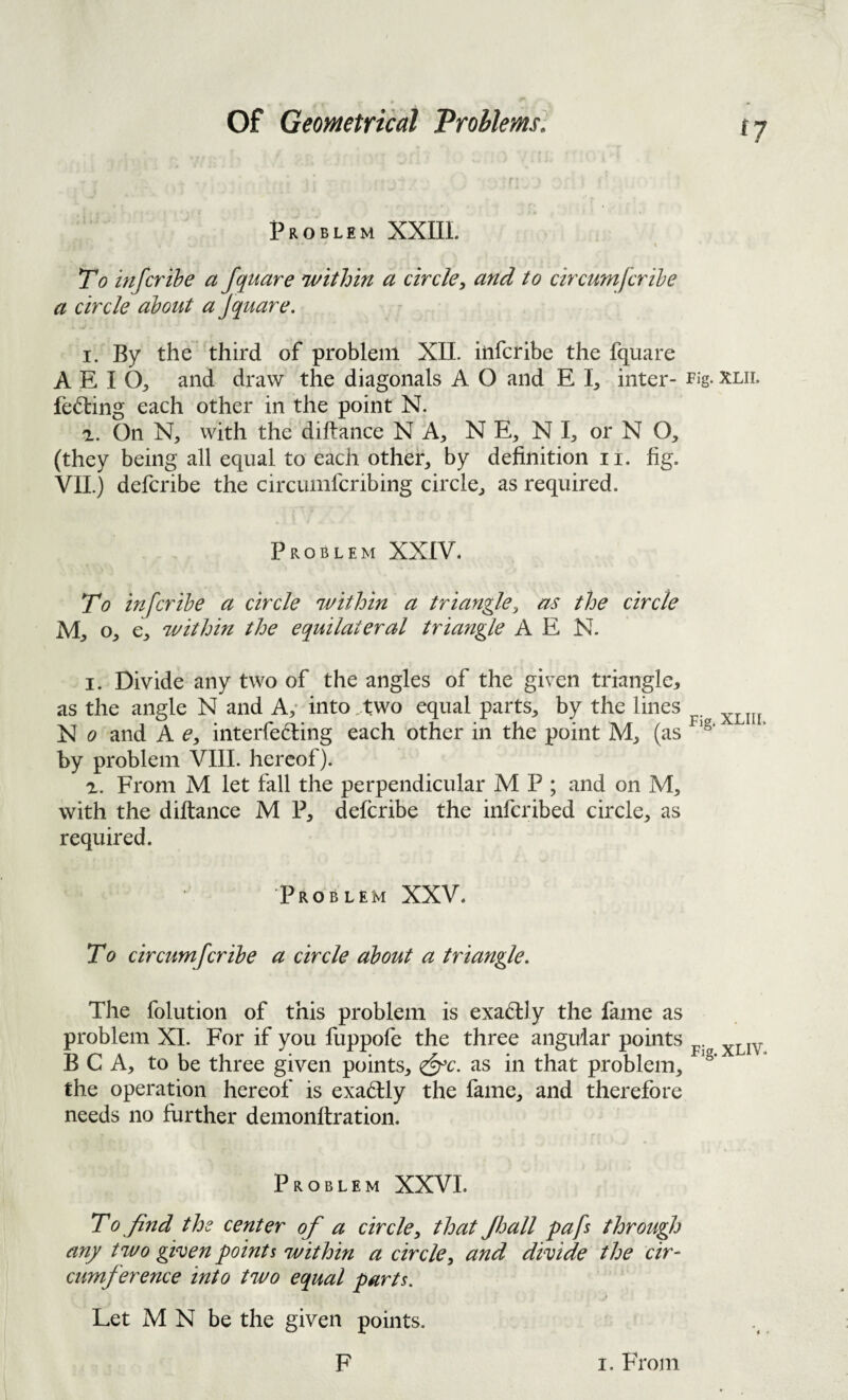 Problem XXIIL I To infcrihe a fquare within a circle^ and to circumfcrihe a circle about a Jquare. I. By the third of problem XIL ilifcribe the fquare A E I O;, and draw the diagonals A O and E inter- rig- xlil fed:ing each other in the point N. a. On with the diftance N A, N E^ N I^, or N O, (they being all equal to each othei*^ by definition ii. fig. VIL) defcribe the circumfcribing circle^ as required. Problem XXIV. To infcrihe a circle within a triangle, the circle o, within the equilateral triangle A E N. I. Divide any two of the angles of the given triangle, as the angle N and A,- into .two equal parts, by the lines X 0 and A e, interfering each other in the point M, (as by problem VIII. hereof). From M let fall the perpendicular M P ; and on M, with the diftance M P, defcribe the inferibed circle, as required. Problem XXV. To circumfcrihe a circle about a triangle. The folution of this problem is exactly the fame as problem XL For if you fuppofe the three angular points ... FiS. XL1V< B C A, to be three given points, <&c. as in that problem, the operation hereof is exariy the fame, and therefore needs no further demonftration. Problem XXVL To find the center of a circle, that Jhall pafs through any two given points within a circle, and divide the cir¬ cumference into two equal parts. Let M N be the given points.