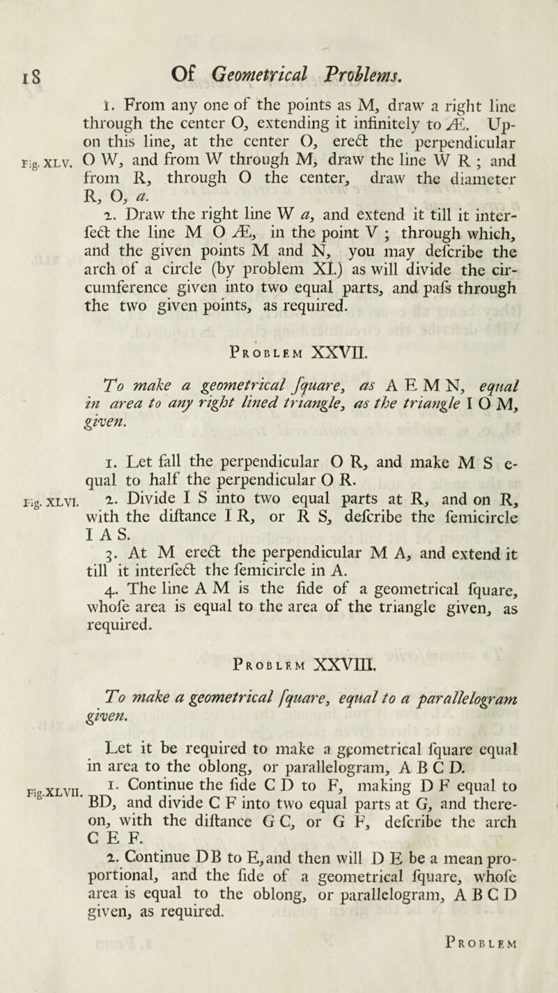 1. From any one of the points as M, draw a right line through the center O^, extending it infinitely to M, Up¬ on this line, at the center O, ered the perpendicular rig* XLv. O W, and from W through M, draw the line W R ; and from R, through O the center, draw the diameter R, O, a. r. Draw the right line W a, and extend it till it inter- fe(5l: the line M O in the point V ; through which, and the given points M and N, you may delcribe the arch of a circle (by problem XL) as will divide the cir¬ cumference given into two equal parts, and pafs through the two given points, as required. Problem XXVII. To make a geometrical fquare, as A E M N, equal in area to any right lined triangle, as the triangle I O M, ghen. I. Let fall the perpendicular O R, and make M S e- qual to half the perpendicular O R. iig. XLvi. '2.. Divide I S into two equal parts at R, and on R, with the diftance I R, or R S, delcribe the femicircle IAS. g. At M ere6l the perpendicular M A, and extend it till it interfedl the femicircle in A. 4. The line A M is the fide of a geometrical fquare, whofe area is equal to the area of the triangle given, as required. Problem XXVHI. To make a geometrical fquare, equal to a parallelogram ghen. Let it be required to make a geometrical fquare equal in area to the oblong, or parallelogram, A B C D. I. Continue the fide C D to F, making D F equal to * BD, and divide C F into two equal parts at G, and there¬ on, with the diftance G C, or G F, deferibe the arch C E F. a. Continue DB to E,and then will D E be a mean pro¬ portional, and the fide of a geometrical fquare, whofe area is equal to the oblong, or parallelogram, A B C D given, as required.