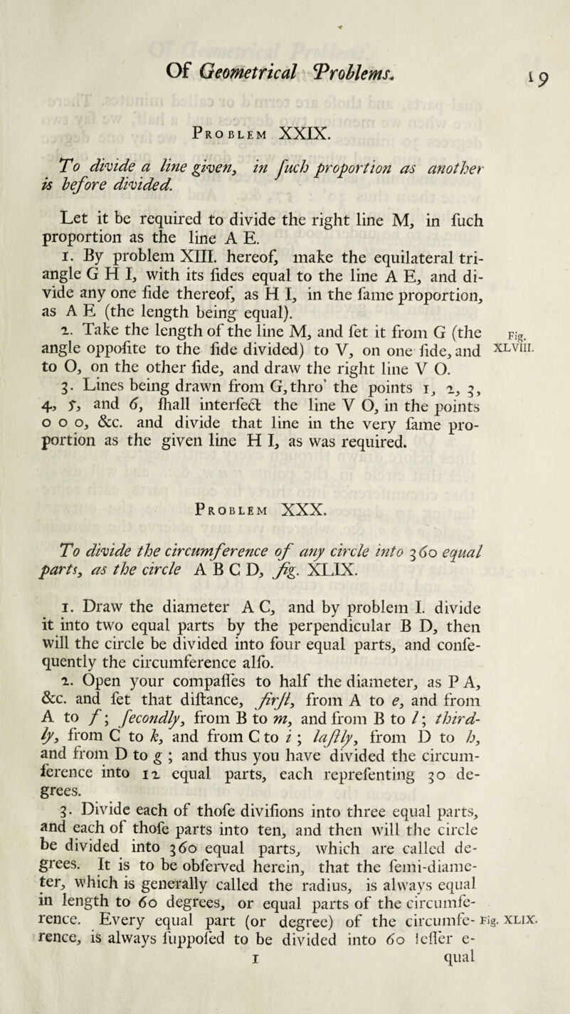Problem XXIX. T0 divide a line given^ in Juch proportion m another is before divided. Let it be required to divide the right line M, in fuch proportion as the line A E. I. By problem XIII. hereof, make the equilateral tri¬ angle G H I, with its lides equal to the line A E, and di¬ vide any one fide thereof, as H I, in the fame proportion, as A E (the length being equal). Take the length of the line M, and fet it from G (the angle oppofite to the fide divided) to V, on one fide, and to O, on the other fide, and draw the right line V O. g. Lines being drawn from G,thro’ the points i, a, g, 4, y, and 6, fhall interfed: the line V O, in the points o o o, &c. and divide that line in the very fame pro¬ portion as the given line H I, as was required. Problem XXX. To divide the circumference of any circle mto g(30 equal parts^ as the circle A B C D, fig. XLIX. 1. Draw the diameter A C, and by problem I. divide it into two equal parts by the perpendicular B D, then will the circle be divided into four equal parts, and confe- quently the circumference alfo. 2. Open your compafles to half the diameter, as P A, &c. and fet that diftance, firjl^ from A to e, and from A to ; fecondlpy from B to and from B to /; third¬ ly^ from C to h, and from C to i ; lafly^ from D to /a, and from D to ^ ; and thus you have divided the circum¬ ference into IX equal parts, each reprefenting go de¬ grees. g. Divide each of thofe divifions into three equal parts, and each of thofe parts into ten, and then will the circle be divided into gdo equal parts, which are called de¬ grees. It is to be obferved herein, that the femi-diame- ter, which is generally called the radius, is always equal in length to 6o degrees, or equal parts of the circumfe¬ rence. Every equal part (or degree) of the circumfe- rig. rence, is always fuppofed to be divided into 6o icfler e-