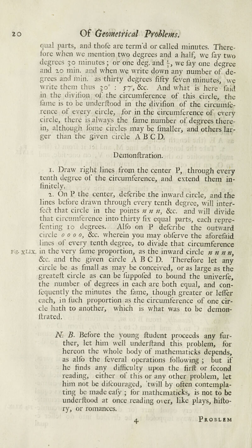 qual parts^ and thofe are term’d or called minutes. There¬ fore when we mention two degrees and a half^ we fay two degrees 30 minutes ; or one deg. and we fay one degree and 10 min. and when we write down any number of de¬ grees and min. as thirty degrees fifty feven minutes, we write them thus 30° : yy', &c. And what is here fiid in the divifion of the circumference of this circle, the fame is to be underftood in the divifion of the circumfe¬ rence of every circle, for in the circumference of every circle, there is always the fame number of degrees tJiere- in, although fome circles may be fmaller, and others lar¬ ger than the given circle A B C D. Demonftration. I. Draw right lines from the center P, through every tenth degree of the circumference, and extend them in¬ finitely. a. On P the center, deferibe the inward circle, and the lines before drawn through every tenth degree, will inter- fed that circle in the points n n n, &c. and will divide that circumference into thirty fix equal parts, each repre- fenting 10 degrees. Alfo on P deferibe the outward circle 0000^ dec. wherein you may obferve the aforefaid lines of every tenth degree, to divide that circumference Fig. xux. in the very fame proportion, as the inward circle nnnn, &c. and the given circle A B C D. Therefore let any circle be as fmall as may be conceived, or as large as the greateft circle as can be fuppofed to bound the univerfe, the number of degrees in each are both equal, and con- fequently the minutes the fime, though greater or leffer each, in fuch proportion as the circumference of one cir¬ cle hath to another, which is what was to be demon- ftrated. AT: B. Before the young ftudent proceeds any fur¬ ther, let him well underhand this problem, for hereon the whole body of mathematicks depends, as alfo the feveral operations following ; but if he finds any difficulty upon the firfl or fecond reading, either of this or any other problem, let him not be difeouraged, ’twill by often contempla¬ ting be made eafy ; for matliematicks, is not to be underftood at once reading over, like plays, hifto- ry, or romances. 4