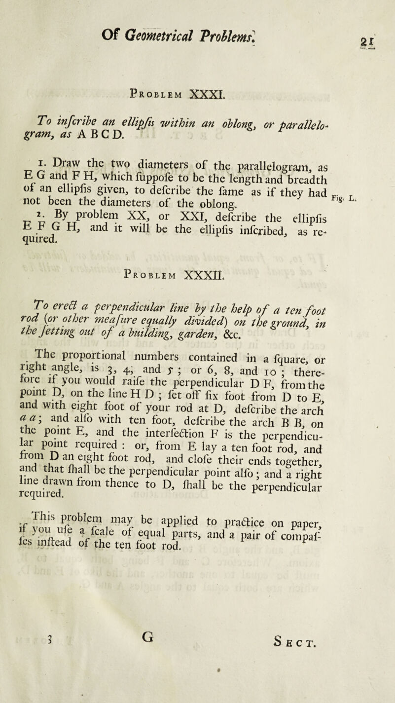 Problem XXXI. To infcrihe an elUpfis within an oblong, or parallelo-^ gram, as A BCD, r I. Draw the two diameters of the parallelograjn, as E G and F H, which fuppofe to be the length and breadth ol an elliplis giyen^ to defcribe the fame as if they had p. not been the diameters of the oblong IT't; defcribe the elliplis ii h G H, and it will be the ellipfis infcribed, as re- quired. Problem XXXIL T0 ereCt a perpendicular line ly the help of a ten foot rod (or other meafure equally divided) on the ground in the Jetting out of a building, garden, &c. The proportional numbers contained in a fquare, or right angle, is 3, 4; and y ; or 6, 8, and 10 ; there- tore if you would raife the perpendicular D F, from the pomt p, on the line H D ; fet off fix foot from D to E and with eight foot of your rod at D, defcribe the arch a a; and alio with ten foot, defcribe the arch B B, on the point E, and the interfeaion F is the perpendicu¬ lar point required ; or, from E lay a ten foot rod, and ^ ™d, and clofe their ends together, and that Ihall be the perpendicular point alfo 1 and a right line drawn from thence to D, fliall be the perpendicular This problem may be applied to praaice on paper, if you life a fcale of equal parts, and a pair of compaf- fes inftead of the ten foot rod. ^ G