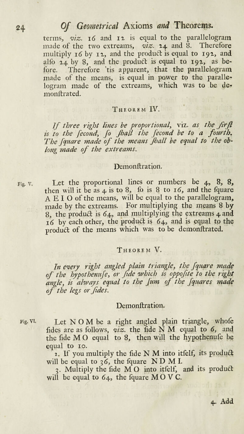 Of Geometrical Axioms and Theorems. terms^ ^iz. i6 and ix is equal to the parallelogram made of the two extreams, viz. and 8. Therefore multiply id by ix, and the prodiuT is equal to 191, and alfo 24 by 8, and the produd is equal to 192, as be¬ fore. Therefore ’tis apparent, that the parallelogram made of the means, is equal in power to the paralle¬ logram made of the extreams, which was to be de^ monllrated. Theorem IV. If three right lines he proportional^ viz. as the firjl is to the fecond, fo Jhall the fecond he to a fourth. The fquare made of the means fl:>all he equal to the oh- long made of the extreams. Demonftration. ?ig. V. Let the proportional lines or numbers be 4, 8, 8, then will it be as 4 is to 8, fo is 8 to id, and the fquare A E I O of the means, will be equal to the parallelogram, made by the extreams. For multiplying the means 8 by 8, the product is d4, and multiplying the extreams 4 and id by each other, the produd: is d4, and is equal tp the produd: of the means which was to be demonftrated. Theorem V. In every right angled plain triangley the fquare made of the hypothenufe, or fde 'which is oppofite to the right angley is always equal to the fum of the fquares made of the legs or fides. Demonftration. Fig. VI. Let N O M be a right angled plain triangle, whofe lides are as follows, viz. the fide N M equal to d, and the fide M O equal to 8, then will the hypothenufe be equal to 10. 2. If you multiply the fide N M into itfelf, its prqdudl will be equal to 3 d, the fquare N D M I. 3. Multiply the fide M O into itfelf, and its produd: will be equal to d4, the fquare M O V C. 4. Add