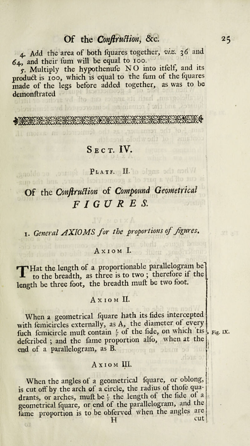 4. Add the area of both fquares together, viz. 3 (5 and 6^, and their ium will be equal to 100. 5-. Multiply the hypothenufe N O into itfelf, and its produd is 100, which is equal to the funi of the fquares made of the legs before added together, as was to be demonftrated Sect. IV. P L A T F. 11. Of the ConjiruHion of Compound Geometrical F I GU R E S. I. General AXIOMS for the proportions of figures. Axiom I. THat the length of a proportionable parallelogram be! to the breadth, as three is to two ; therefore if the [ length be three foot, the breadth inuft be two foot. Axiom IL When a geometrical Iquare hath its lides intercepted with femicircles externally, as A, the diameter of every luch feniicircle muft contain ^ of the fide, on which tis , delcribed ; and the fame proportion alfo, when at the , end of a parallelogram, as B. Fig. Axiom IIL I ' ! i When the angles of a geometrical fquare, or oblong, | is cut off by the arch of a circle, the radius of thofe qua¬ drants, or arches, muft be ^ the length of the lide of a geometrical fquare, or end of the parallelogram, and the fame proportion is to be obferved when the angles are pq cut