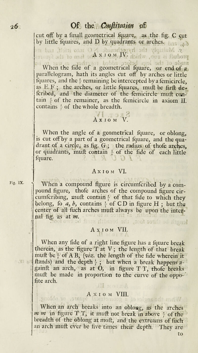 Fig. IX. cut off by a fniall geometrical fquare, as the fig. C eiit by little fquares, and D by quadrants or arches. , ^ \ > ri Axiom JV. • . * ’ !• When the fide of a geometrical fquare, or end of. a. parallelogram, hath its angles cut off by arches or little fqiiares, and the ^ remaining be intercepted by a femicircle, as E F ; the arches, or little fquares, mult be firll de¬ fer ibed, and ‘ the diameter of the femicircle mu ft con¬ tain i of the remainer, as the femicircle in axiom 11. contains of the whole breadth. r • Axiom V. When the angle of a geometrical Iquare, or oblong, is cut off by a part of a geometrical fquarc, and the qua¬ drant of a circle, as fig. G ; the radius of thofe arches, or quadrants, mult contain } of the fide of each little fquare. ^ Axiom VI. When a compound figure is circumferibed by a com¬ pound figure, thofe arches of the compound figure cir- cumferibing, mult contain ^ of that fide to which they belong, fo h, contains ^ of C D in figure H ; but the center of all fiich arches mult always be upon the inter¬ nal fig. as at m, • * * Axiom VII. t 5 When any fide of a right line figure has a fquare break therein, as the figure'T at V; the length of that break mult be } of A B| {yiz. the length of the fide wherein it Itands) and the depth j ; but when a break happens-^ a- gainlt an arch, ‘as at O, in figure T T, thofe breaks mult be made in proportion to the ciirv^e of the oppo- * fite arch. Axiom VIII. t K When an arch breaks into an oblong, as the arches m m in figure T T, it muff not break in above ^ of'the breadth ol the oblong at molt, and the extreams of fuch an arch muft ever be five times their depth. They are to