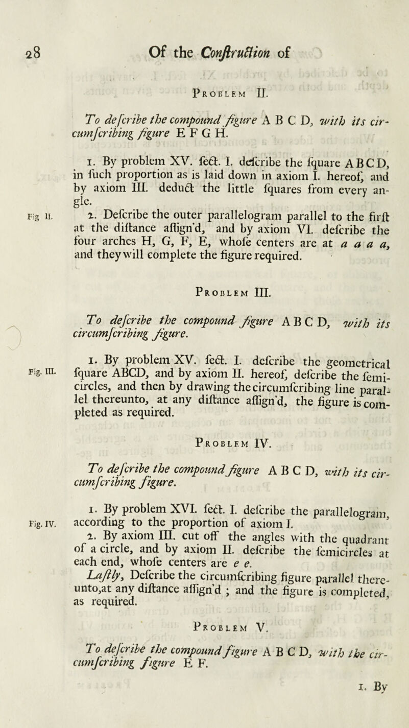 Problem IT. To defcrihe the compound figure A B C vdth its cir- cumfcrihing figure E F G H. I. By problem XV. fed:. L defcribe the fquare ABCD, in Inch proportion as is laid down in axiom I. hereof, and by axiom 111. dedud the little Iquares from every an¬ gle. Fig II. 1. Defcribe the outer parallelogram parallel to the firft at tJie diftance aflign’d, and by axiom VI. defcribe the four arches H, G, F, E, whofe centers are at a a a and they will complete the figure required. Problem III. To defcribe the compound figure ABCD, with its ^ circumfcrihing figure. i ' I. By problem XV. feft. I. defcribe the geometrical Fig. HI. fquare ABCD, and by axiom II. hereof, defcribe the femi- circles, and then by drawing the circumfcribing line paral- lei thereunto, at any diftance allign’d, the figure is com¬ pleted as required. Problem IV. To defcribe the compound figure ABCD, vdth its cir¬ cumfcribing figure. I. By problem XVI. feft. I. defcribe the parallelogram Fig. IV. according to the proportion of axiom I. ’ a. By axiom III. cut off the angles with the quadrant of a circle, and by axiom II. defcribe the femicircles at each end, whofe centers are e e. Lafily, Defcribe the circumfcribing figure parallel thcie- unto,at any diftance alfign’d ; and the figure is completed as required. ’ Problem V. To defcribe the compound figure ABCD, with the cir- cumfcrihing figure E F. I. Bv