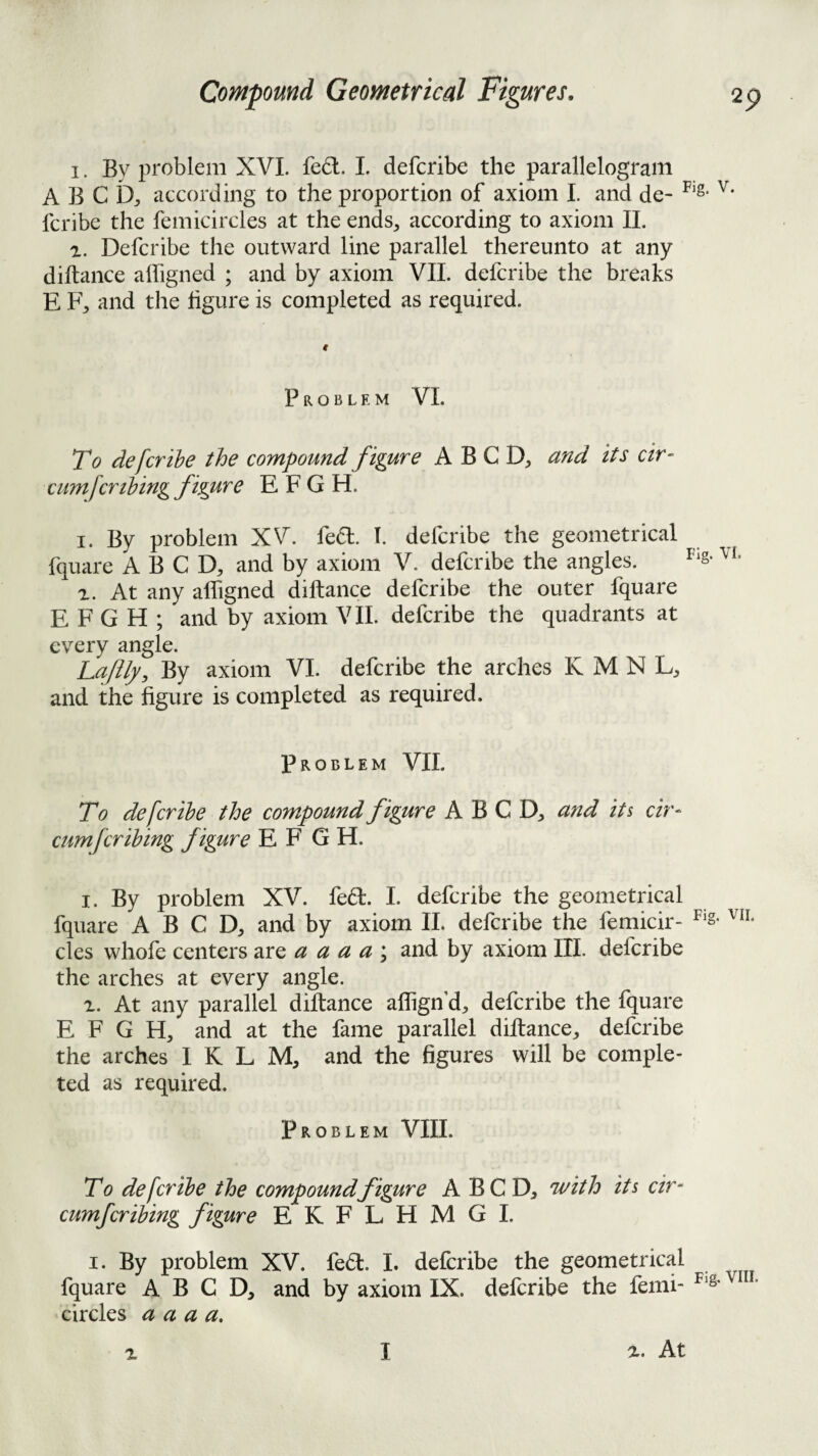 1. By problem XVL fe6l. 1. defcribe the parallelogram A B C b;, according to the proportion of axiom I. and de- fcribe the femicircles at the ends^ according to axiom 11. 1. Defcribe the outward line parallel thereunto at any diftance alTigned ; and by axiom VIL defcribe the breaks E F, and the figure is completed as required. Problem VI. To defcribe the compound f igure A B C and its cir^ cumfcrlbing figure E F G H. I. By problem XV. fedl. I. defcribe the geometrical fquare A B C D, and by axiom V. defcribe the angles. z. At any alfigned diftance defcribe the outer fquare E F G H ; and by axiom VIL defcribe the quadrants at every angle. Laf^, By axiom VI. defcribe the arches K M N L, and the figure is completed as required. Problem VII. To defcribe the compound figure A B C D, and its cir- cumfcribing f igure E F G H. I. By problem XV. fed. 1. defcribe the geometrical fquare A B C D, and by axiom 11. defcribe the femicir- cles whofe centers are a a a a \ and by axiom III. defcribe the arches at every angle. At any parallel diftance aflign’d, defcribe the fquare E F G H, and at the fame parallel diftance^ defcribe the arches I K L M, and the figures will be comple¬ ted as required. Problem VIII. To defcribe the compoundfigure A BC D, nFith its cir- cumfcribing figure EKFLHMGI. I. By problem XV. fedl. I. defcribe the geometrical fquare A B C D, and by axiom IX. defcribe the femi- ^=8' circles a a a a. z I z. At