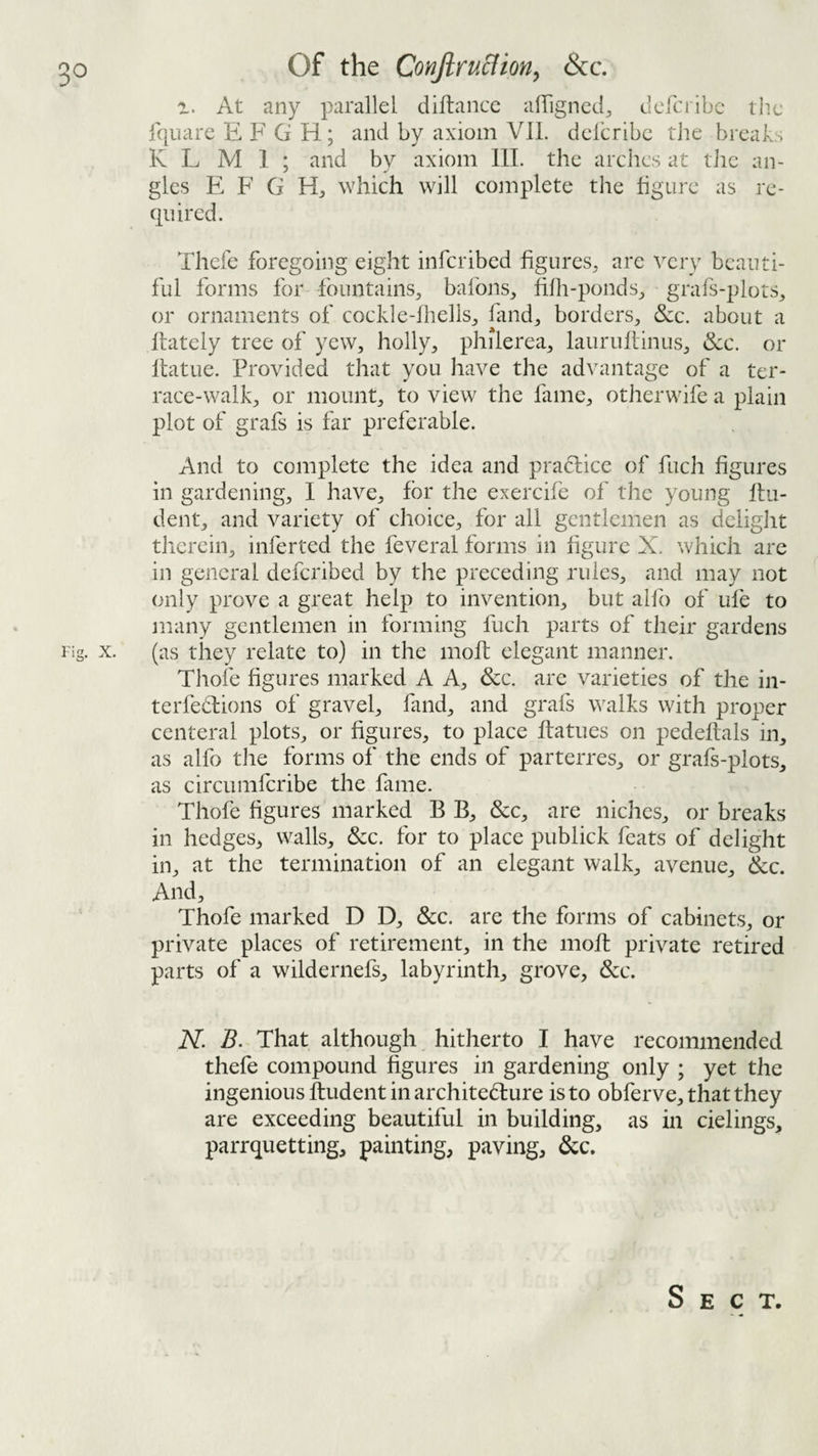 At any parallel diftance alTigncd^ deferibe the Iquare E F G H; and by axiom YIL delcribe tJie breaks K L M 1 ; and by axiom III. the arches at tlie an¬ gles E F G which will complete the figure as re¬ quired. Thefe foregoing eight inferibed figures^ are ^xry beauti¬ ful forms for fountains^ bafons^ fifh-ponds^ grafs-plots^ or ornaments of cockle-fhells^ fand^, borders^, &c. about a ffately tree of yew, holly, philerea, lauruliinus, &c. or Itatue. Provided that you have the advantage of a ter¬ race-walk, or mount, to view the fame, otherwife a plain plot of grafs is far preferable. And to complete the idea and pradlice of fuch figures in gardening, I have, for the exercife of the young flu- dent, and variety of choice, for all gentlemen as delight therein, inferted the feveral forms in figure X. which are in general deferibed by the preceding rules, and may not only prove a great help to invention, but alfo of life to many gentlemen in forming fuch parts of their gardens Fig. X. (as they relate to) in the inofl elegant manner. Thofe figures marked A A, &c. are varieties of the in- terfedlions of gravel, fand, and grafs walks with proper centeral plots, or figures, to place ffatues on pedeftals in, as alfo the forms of the ends of parterres, or grafs-plots, as circumferibe the fame. Thofe figures marked B B, &c, are niches, or breaks in hedges^ walls, &c. for to place publick feats of delight in, at the termination of an elegant walk, avenue, 6cc. And, Thofe marked D D, &c. are the forms of cabinets, or private places of retirement, in the mofl private retired parts of a wildernefs, labyrinth, grove. See, N. B. That although hitherto I have recommended thefe compound figures in gardening only ; yet the ingenious Undent in architediure is to obferve, that they are exceeding beautiful in building, as in cielings, parrquetting, painting, paving, 6cc. Sect.