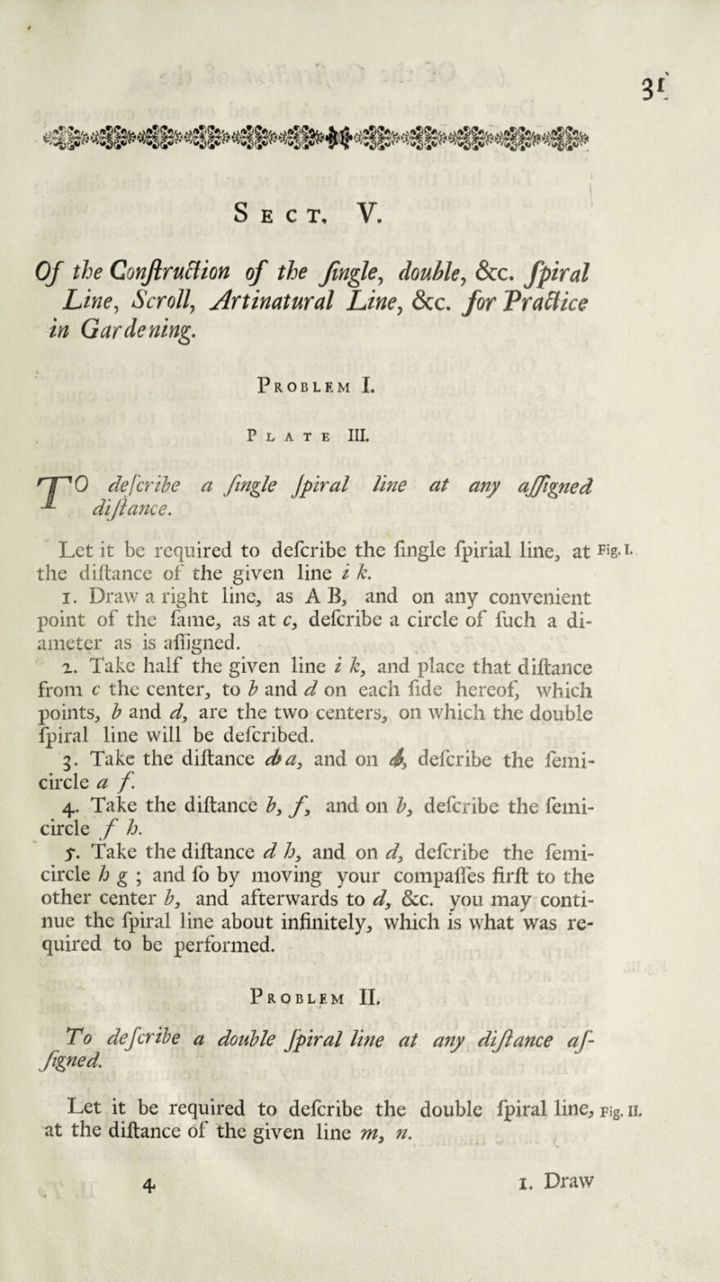 Sect. V. Of the QonfiruHion of the fin^e, double, &c. fpiral Line, Scroll, Artinatural Line, 6cc. for Praflice in Gardening. Problem I. Plate III. ''1^0 deferihe a ftngle Jpiral line at any ajjigned dijiance. Let it be required to deferibe the fingle fpirial line, at Pig-i- the diftance of the given line i k. 1. Draw a right line, as A B, and on any convenient point of the fame, as at c, deferibe a circle of fuch a di¬ ameter as is affigned. 2. Take half the given line i h, and place that diftance from c the center, to h and d on each fide hereof, which points, h and d, are the two centers, on which the double Ipiral line will be deferibed. g. Take the diltance dfa, and on S, deferibe the femi- circle a f. 4. Take the diltance h, and on deferibe the feini- circle f h. 5. Take the diltance d lo, and on d^ deferibe the femi- circle h g ; and fo by moving your compalfes firlt to the other center b, and afterwards to d^ dec. you may conti¬ nue the fpiral line about infinitely, which is what was re¬ quired to be performed. Problem IL To deferibe a double Jpiral line at any dijiance af- figned. Let it be required to deferibe the double Ipiral line. Fig. ii, at the diltance of the given line n. 4