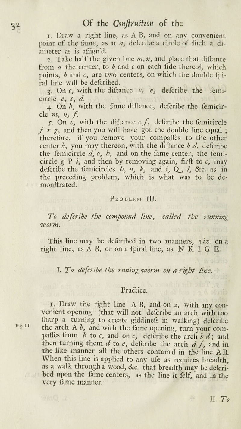 I. Draw a right line, as A B, and on any convenient point of the fame, as at deferibe a circle of fiich a di¬ ameter as is allign’d. 1. Take half the given line w,and place that diftance from a the center, to h and c on each fide thereof^ which points, b and c, are two centers, on which the double fpi- ral line will be deferibed. 3. On c, with the diftance c, e, deferibe the femi- circle e, s, d. 4. On b^ with the fame diftance, deferibe the femicir- cle m, ri:, f y. On c, with the diftance c deferibe the femicircle f r g, and then you will have got the double line equal ; therefore, if you remove your compafles to the other center b, you may thereon, with the diftance b d, deferibe the femicircle d, 0, and on the fame center, the femi¬ circle g P i, and then by removing again, firft to c, may deferibe the femicircles h, k, and i, CL, /, &c. as in the preceding problem, which is what was to be de- nionftrated. Problem III. To deferibe the compound line, called the running 'worm. This line may be deferibed in two manners, 'viz. on a right line, as A B, or on a fpiral line, as N K 1 G E. To deferibe the runing worm on a right line. Pradlice. I. Draw the right line A B, and on a, with any con¬ venient opening (that will not deferibe an arch with too fharp a turning to create giddinefs in walking) deferibe Fig. HI. ^ with the fame opening, turn your com¬ pafles from b to c, and on c, deferibe the arch b d; and then turning them d to e, deferibe the arch d /, and in the like manner all the others contain’d in the line AB. When this line is applied to any ufe as requires breadth, as a walk through a wood, &c. that breadth may be deferi¬ bed upon the fame centers, as the line it felf, and in the very fame manner. II. To