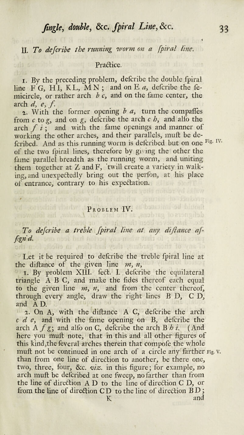 \ II. To defer the the running wonn on a fpiral line. Practice. I. By the preceding problem, delcribe the double fpiral line F G, HI, KL, MN ; and on E deferibe the fe- micircle, or rather arch h c, and on the fame center, the arch d, e, f. With the former opening h a, turn the compafles from c to and on g, deferibe the arch c h, and alfo the arch f i ; and with the fame openings and manner of working the other arches, and their parallels, mull be de- feribed. And as this running worm is delcribed but on one of the two fpiral lines, therefore by gi' ing the other the fame parallel breadth as the running worm, and uniting ' them together at Z and F, twill create a variety in walk¬ ing, and unexpetledly bring out the perfon, at his place of entrance, contrary to his expectation. Problem IV. To deferibe a treble fpiral line at any diftanee af fgnd. Let it be required to deferibe the treble fpiral line at the diftanee of the given line m, n, I. By problem XIIL fed. 1.. deferibe the equilateral triangle ABC, and make the lides thereof each equal to the given line m, n, and from the center thereof^ through every angle, draw the right lines B D, C D, and AD. a. On A, with the diftanee A C, deferibe the arch e d Cy and with the fame opening on B, deferibe the arch A f g; and alfo on C, deferibe the arch B h i. (And here you muft note, that in this and all other figures of this kind,the feveral arches therein that compofe the whole muft not be continued in one arch of a circle any'farther Fig. v. than from one line of diredion to another, be there one, two, three, four, &c. ^eiz. in this figure; for example, no arch muft be deferibed at one fweep, no farther than from the line of direction A D to the line of direClion C D, or from the line of direction C D to the line of direClion B D; K and