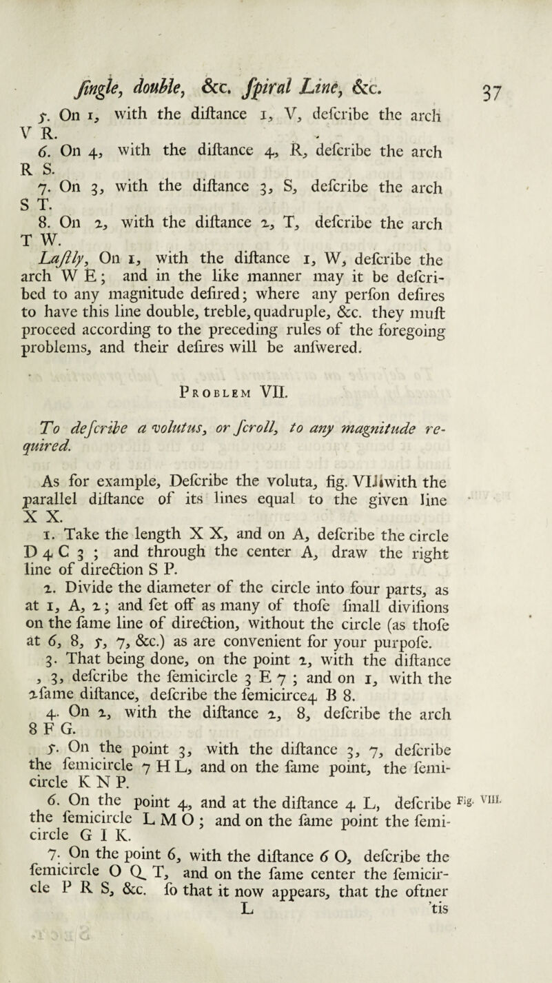 On 1, with the diftance Y, defcribe the arch V R. 6. On 4^ with the diftance 4, R^, defcribe the arch R S. 7. On 3^ with the diftance 3, S, defcribe the arch ST. 8. On with the diftance defcribe the arch T W. hajlly^ On with the diftance i, defcribe the arch W E; and in the like manner may it be defcri- bed to any magnitude delired; where any perfon delires to have this line double, treble, quadruple, &c. tliey muft proceed according to the preceding rules of the foregoing problems, and their defires will be anfwered. Problem VIL To defcribe ct volutus, or fcroll, to any magnitude re¬ quired. As for example, Defcribe the voluta, fig. VIJ 4with the parallel diftance of its lines equal to the given line X X. I. Take the length X X, and on A, defcribe the circle D 4 C 3 ; and through the center A, draw the right line of diredlion S P. а. Divide the diameter of the circle into four parts, as at I, A, X; and fet off as many of thofe fmall divifions on the fame line of diredion, without the circle (as thofe at 6, 8, y, 7, &c.) as are convenient for your purpofe. 3. That being done, on the point x, with the diftance , 3, defcribe the femicircle 3 E 7 ; and on i, with the xfame diftance, defcribe the femicirce4 B 8. 4. On X, with the diftance x, 8, defcribe the arch 8 F G. y. On the point 3, with the diftance 3, 7, defcribe the femicircle 7 H L, and on the fame point, the femi¬ circle KNP. б. On the point 4, and at the diftance 4 L, defcribe the femicircle L M O ; and on the fame point the femi¬ circle G I K. 7. On the point 6, with the diftance 6 O, defcribe the femichcle O T, and on the fame center the femicir¬ cle P R S, &c. fo that it now appears, that the oftner L ’tis