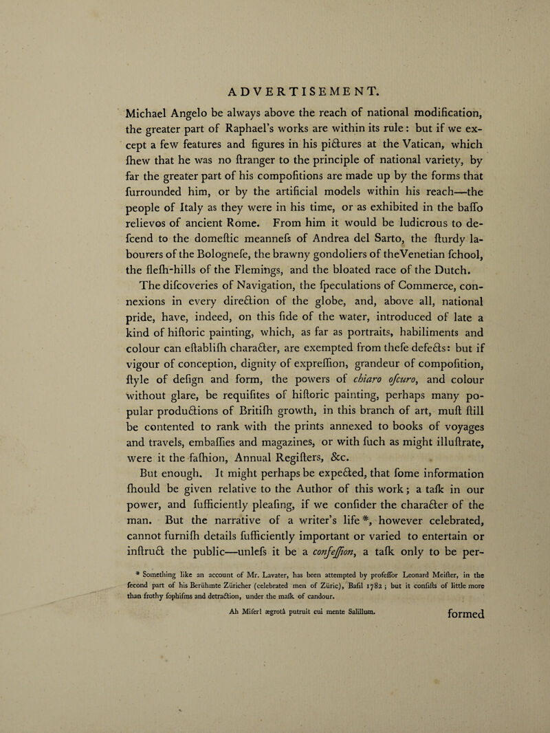 Michael Angelo be always above the reach of national modification, the greater part of Raphael’s works are within its rule: but if we ex¬ cept a few features and figures in his pictures at the Vatican, which ihew that he was no ftranger to the principle of national variety, by far the greater part of his compofitions are made up by the forms that furrounded him, or by the artificial models within his reach—the people of Italy as they were in his time, or as exhibited in the baflb relievos of ancient Rome. From him it would be ludicrous to de- fcend to the domeftic meannefs of Andrea del Sarto, the fturdy la¬ bourers of the Bolognefe, the brawny gondoliers of theVenetian fchool, the flefh-hills of the Flemings, and the bloated race of the Dutch. The difcoveries of Navigation, the fpeculations of Commerce, con¬ nexions in every dire£lion of the globe, and, above all, national pride, have, indeed, on this fide of the water, introduced of late a kind of hiftoric painting, which, as far as portraits, habiliments and colour can eftablifh chara&er, are exempted from thefe defers: but if vigour of conception, dignity of expreflion, grandeur of compofition, ftyle of defign and form, the powers of chiaro of euro, and colour without glare, be requifites of hiftoric painting, perhaps many po¬ pular produ&ions of Britifh growth, in this branch of art, muft ftill be contented to rank with the prints annexed to books of voyages and travels, embafties and magazines, or with fuch as might illuftrate, were it the fafhion, Annual Regifters, Scc. But enough. It might perhaps be expe6ted, that fome information fhould be given relative to the Author of this work; a talk in our power, and fufficiently pleafing, if we confider the chara£ter of the man. But the narrative of a writer’s lifehowever celebrated, cannot furnifh details fufficiently important or varied to entertain or inftruft the public—unlefs it be a confeffion, a talk only to be per- * Something like an account of Mr. Lavater, has been attempted by profeffor Leonard Meifter, in the fecond part of his Beriihmte Ziiricher (celebrated men of Ziiric), Bafil 1782; but it confifts of little more than frothy fophifms and detra£tion, under the malk of candour. Ah Miferl aegrota putruit cui mente Salillum. formed