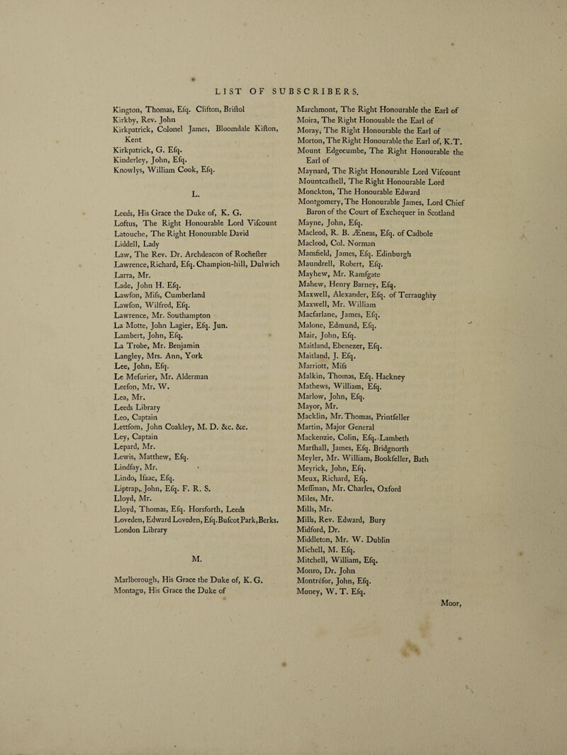 Kington, Thomas, Efq. Clifton, Briftol Kirkby, Rev. John Kirkpatrick, Colonel James, Bloomdale Kifton, Kent Kirkpatrick, G. Efq. Kinderley, John, Efq. Knovvlys, William Cook, Efq. L. Leeds, His Grace the Duke of, K. G. Loftus, The Right Honourable Lord Vifcount Latouche, The Right Honourable David Liddell, Lady Law, The Rev. Dr. Archdeacon of Rochefter Lawrence, Richard, Efq. Champion-hill, Dulwich Larra, Mr. Lade, John H. Efq. Lawfon, Mifs, Cumberland Lawfon, Wilfred, Efq. Lawrence, Mr. Southampton La Motte, John Lagier, Efq. Jun. Lambert, John, Efq. La Trobe, Mr. Benjamin Langley, Mrs. Ann, York Lee, John, Efq. Le Mefurier, Mr. Alderman Leefon, Mr. W. Lea, Mr. Leeds Library Leo, Captain Lettfom, John Coakley, M. D. &c. &c. Ley, Captain Lepard, Mr. Lewis, Matthew, Efq. Lindfay, Mr. Lindo, Ifaac, Efq. Liptrap,. John, Efq. F. R. S. Lloyd, Mr. Lloyd, Thomas, Efq. Horsforth, Leeds Loveden, Edward Loveden, Efq. Bufcot Park,Berks. London Library M. Marlborough, His Grace the Duke of, K. G. Montagu, His Grace the Duke of Marchmont, The Right Honourable the Earl of Moira, The Right Honouable the Earl of Moray, The Right Honourable the Earl of Morton, The Right Honourable the Earl of, K.T. Mount Edgeeumbe, The Right Honourable the Earl of Maynard, The Right Honourable Lord Vifcount Mountcafhell, The Right Honourable Lord Monckton, The Honourable Edward Montgomery, The Honourable James, Lord Chief Baron of the Court of Exchequer in Scotland Mayne, John, Efq. Macleod, R. B. AEneas, Efq. of Cadbole Macleod, Col. Norman Mansfield, James, Efq. Edinburgh Maundrell, Robert, Efq. Mayhew, Mr. Ramfgate Mahew, Henry Barney, Efq. Maxwell, Alexander, Efq. of Terraughty Maxwell, Mr. William Macfarlane, James, Efq. Malone, Edmund, Efq. Mair, John, Efq. Maitland, Ebenezer, Efq. Maitland, J. Efq. Marriott, Mifs Malkin, Thomas, Efq. Hackney Mathews, William, Efq. Marlow, John, Efq. Mayor, Mr. Macklin, Mr. Thomas, Printfeller Martin, Major General Mackenzie, Colin, Efq.-Lambeth Marfhall, James, Efq. Bridgnorth Meyler, Mr. William, Bookfeller, Bath Meyrick, John, Efq. Meux, Richard, Efq. Meffman, Mr. Charles, Oxford Miles, Mr. Mills, Mr. Mills, Rev. Edward, Bury Midford, Dr. Middleton, Mr. W. Dublin Michell, M. Efq. Mitchell, William, Efq. Monro, Dr. John Montrefor, John, Efq. Money, W. T. Efq. Moor,