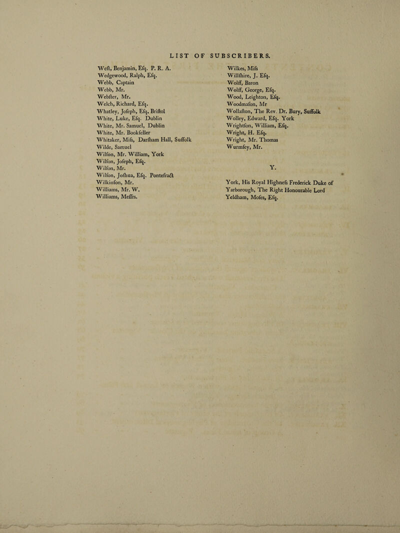 Weft, Benjamin, Efq. P. R. A. Wedgewood, Ralph, Efq. Webb, Captain Webb, Mr. Webfter, Mr. Welch, Richard, Efq. Whatley, Jofeph, Efq. Briftol White, Luke, Efq. Dublin White, Mr. Samuel, Dublin White, Mr. Bookfeller Whitaker, Mifs, Darlliam Hall, Suffolk Wilde, Samuel Wilfon, Mr. William, York Wilfon, Jofeph, Efq. Wilfon, Mr. Wilfon, Jofhua, Efq, Pontefradl Wilkinfon, Mr. Williams, Mr. W. Williams, Meffrs. Wilkes, Mifs Willfhire, J. Efq. Wolff, Baron Wolff, George, Efq. Wood, Leighton, Efq. W'oodmafon, Mr Wollafton, The Rev. Dr. Bury, Suffolk Wolley, Edward, Efq. York Wrightfon, William, Efq. Wright, H. Efq. Wright, Mr. Thomas Wurmfey, Mr. Y. York, His Royal Highnefs Frederick Duke of Yarborough, The Right Honourable Lord Yeldham, Mofes, Efq.