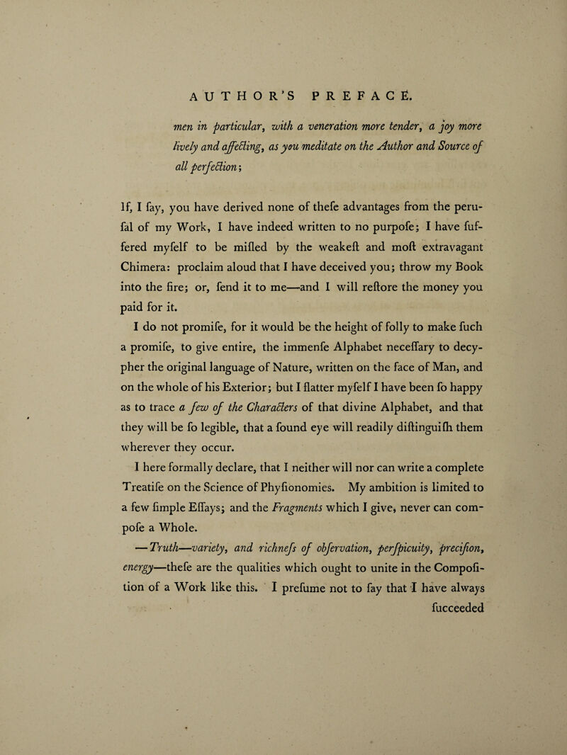 men in particular, with a veneration more tender, a joy more lively and ajfeCling, as you meditate on the Author and Source of all perfection; If, I fay, you have derived none of thefe advantages from the peru- fal of my Work, I have indeed written to no purpofe; I have fuf- fered myfelf to be mified by the weakeft and moft extravagant Chimera: proclaim aloud that I have deceived you; throw my Book into the fire; or, fend it to me—-and I will reftore the money you paid for it. I do not promife, for it would be the height of folly to make fuch a promife, to give entire, the immenfe Alphabet neceffary to decy¬ pher the original language of Nature, written on the face of Man, and on the whole of his Exterior; but I flatter myfelf I have been fo happy as to trace a few of the Characters of that divine Alphabet, and that they will be fo legible, that a found eye will readily diftinguifh them wherever they occur. I here formally declare, that I neither will nor can write a complete Treatife on the Science of Phyfionomies. My ambition is limited to a few Ample Eflays; and the Fragments which I give, never can com- pofe a Whole. — Truth—variety, and richnefs of obfervation, perfpicuity, precifion, energy—thefe are the qualities which ought to unite in the Compofi- lion of a Work like this. I prefume not to fay that I have always fucceeded