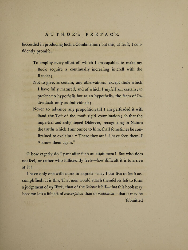 fucceeded in producing fuch a Combination; but this, at leaft, I con¬ fidently promife, To employ every effort of which I am capable, to make my Book acquire a continually increafing intereft with the Reader; Not to give, as certain, any obfervations, except thofe which I have fully matured, and of which I myfelf am certain; to prefent no hypothefis but as an hypothefis, the faces of In¬ dividuals only as Individuals; Never to advance any propofition till I am perfuaded it will ftand the Teft of the mod: rigid examination; fo that the impartial and enlightened Obferver, recognizing in Nature the truths which I announce to him, {hall fometimes be con- ftrained to exclaim: <c There they are! I have feen them, I “ know them again.” O how eagerly do I pant after fuch an attainment! But who does not feel, or rather who fufficiently feels—how difficult it is to arrive at it! I have only one wifh more to exprefs—may I but live to fee it ac- compliflied: it is this, That men wTould attach themfelves lefs to form a judgement of my Work, than of the Science itfelf—that this book may become lefs a fubje£t of converjation than of meditation—that it may be , . fubmitted