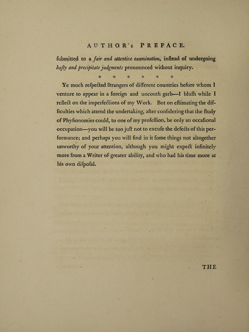 fubmitted to a fair and attentive examination, inftead of undergoing hajiy and precipitate judgments pronounced without inquiry. ^ ^ if: % Ye much refpe&ed Strangers of different countries before whom I venture to appear in a foreign and uncouth garb—I blufh while I reflect on the imperfe&ions of my Work. But on eftimating the dif¬ ficulties which attend the undertaking, after confidering that the ftudy of Phyfionomies could, to one of my profeffion, be only an occafional occupation—you will be too juft not to excufe the defe£ts of this per¬ formance; and perhaps you will find in it fome things not altogether unworthy of your attention, although you might expe6t infinitely more from a Writer of greater ability, and who had his time more at his own difpofal.